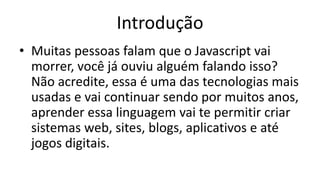 Introdução
• Muitas pessoas falam que o Javascript vai
morrer, você já ouviu alguém falando isso?
Não acredite, essa é uma das tecnologias mais
usadas e vai continuar sendo por muitos anos,
aprender essa linguagem vai te permitir criar
sistemas web, sites, blogs, aplicativos e até
jogos digitais.
 