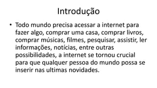 Introdução
• Todo mundo precisa acessar a internet para
fazer algo, comprar uma casa, comprar livros,
comprar músicas, filmes, pesquisar, assistir, ler
informações, notícias, entre outras
possibilidades, a internet se tornou crucial
para que qualquer pessoa do mundo possa se
inserir nas ultimas novidades.
 