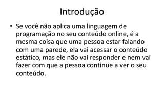 Introdução
• Se você não aplica uma linguagem de
programação no seu conteúdo online, é a
mesma coisa que uma pessoa estar falando
com uma parede, ela vai acessar o conteúdo
estático, mas ele não vai responder e nem vai
fazer com que a pessoa continue a ver o seu
conteúdo.
 