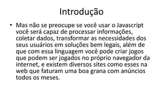Introdução
• Mas não se preocupe se você usar o Javascript
você será capaz de processar informações,
coletar dados, transformar as necessidades dos
seus usuários em soluções bem legais, além de
que com essa linguagem você pode criar jogos
que podem ser jogados no próprio navegador da
internet, e existem diversos sites como esses na
web que faturam uma boa grana com anúncios
todos os meses.
 
