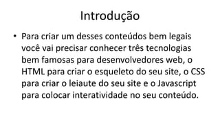 Introdução
• Para criar um desses conteúdos bem legais
você vai precisar conhecer três tecnologias
bem famosas para desenvolvedores web, o
HTML para criar o esqueleto do seu site, o CSS
para criar o leiaute do seu site e o Javascript
para colocar interatividade no seu conteúdo.
 