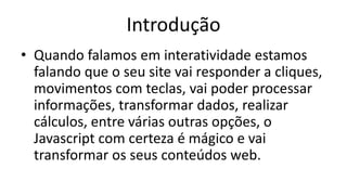Introdução
• Quando falamos em interatividade estamos
falando que o seu site vai responder a cliques,
movimentos com teclas, vai poder processar
informações, transformar dados, realizar
cálculos, entre várias outras opções, o
Javascript com certeza é mágico e vai
transformar os seus conteúdos web.
 