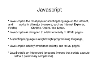 Javascript * JavaScript is the most popular scripting language on the internet, and  works in all major browsers, such as Internet Explorer, Firefox,  Chrome, Opera, and Safari. * JavaScript was designed to add interactivity to HTML pages * A scripting language is a lightweight programming language * JavaScript is usually embedded directly into HTML pages * JavaScript is an interpreted language (means that scripts execute  without preliminary compilation) 