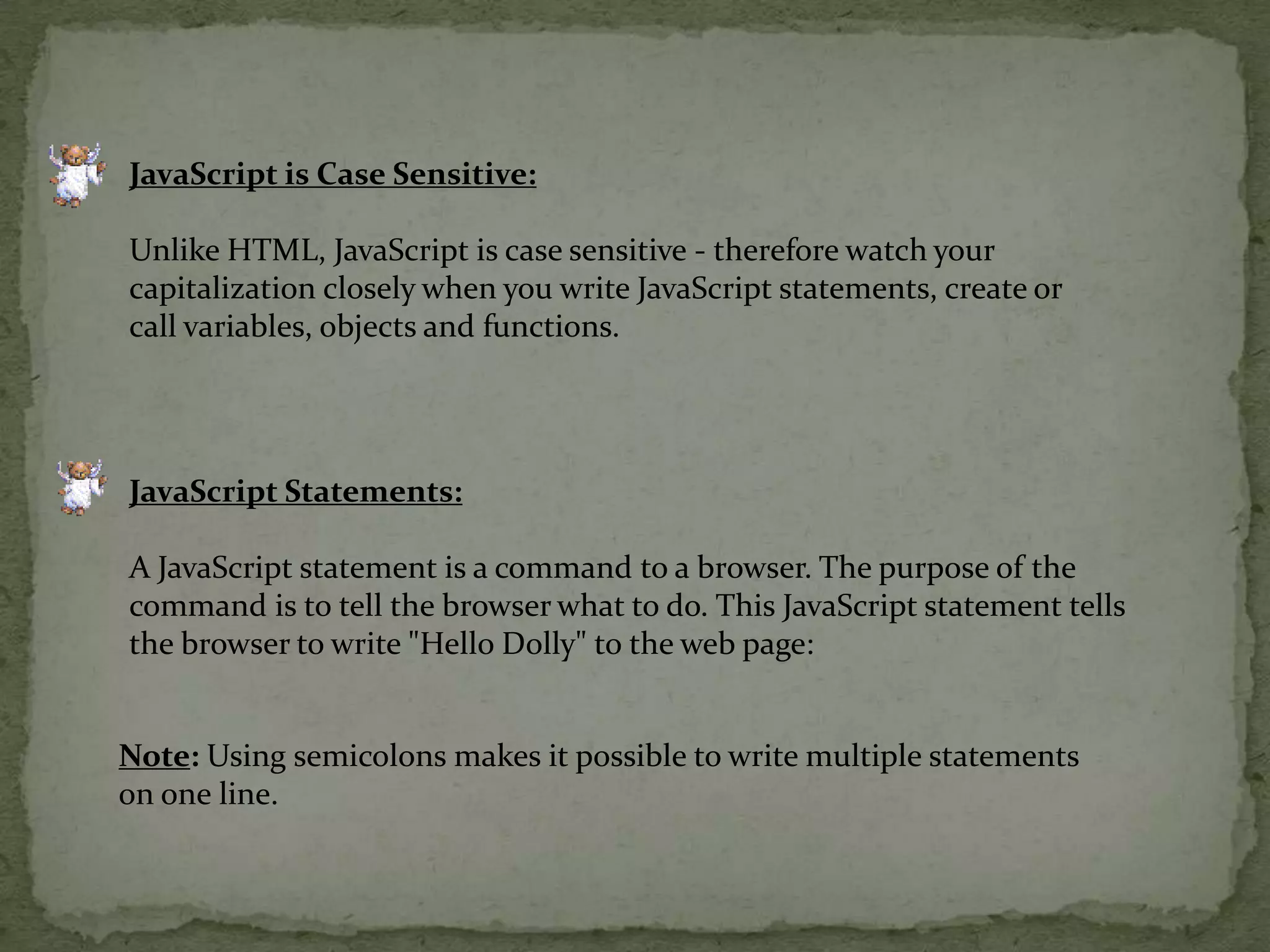 JavaScript is Case Sensitive:Unlike HTML, JavaScript is case sensitive - therefore watch your capitalization closely when you write JavaScript statements, create or call variables, objects and functions.JavaScript Statements:A JavaScript statement is a command to a browser. The purpose of the command is to tell the browser what to do. This JavaScript statement tells the browser to write "Hello Dolly" to the web page:Note: Using semicolons makes it possible to write multiple statements on one line. 