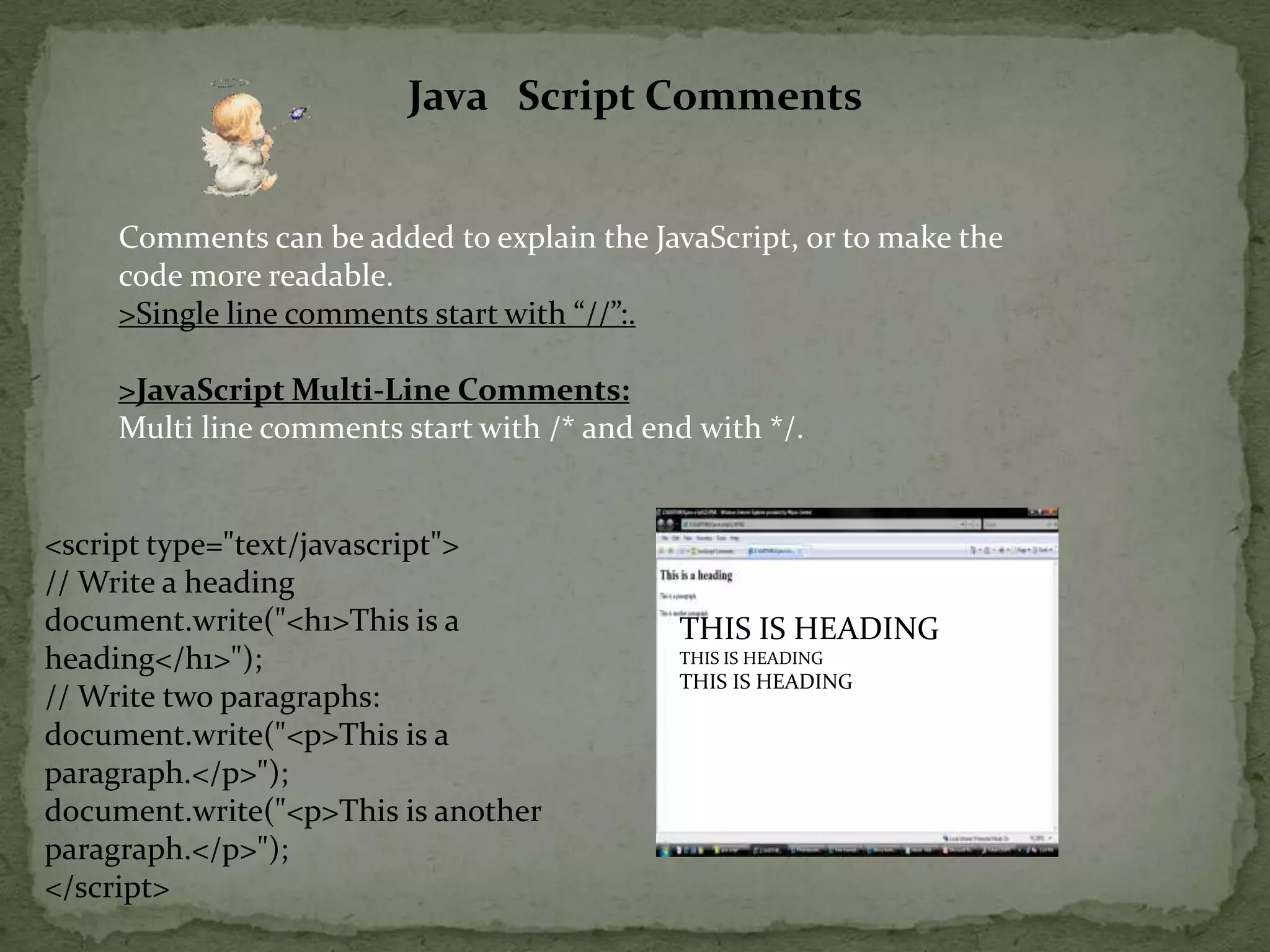 Java   Script CommentsComments can be added to explain the JavaScript, or to make the code more readable.>Single line comments start with “//”:.>JavaScript Multi-Line Comments:Multi line comments start with /* and end with */.<script type="text/javascript">// Write a headingdocument.write("<h1>This is a heading</h1>");// Write two paragraphs:document.write("<p>This is a paragraph.</p>");document.write("<p>This is another paragraph.</p>");</script> THIS IS HEADINGTHIS IS HEADINGTHIS IS HEADING