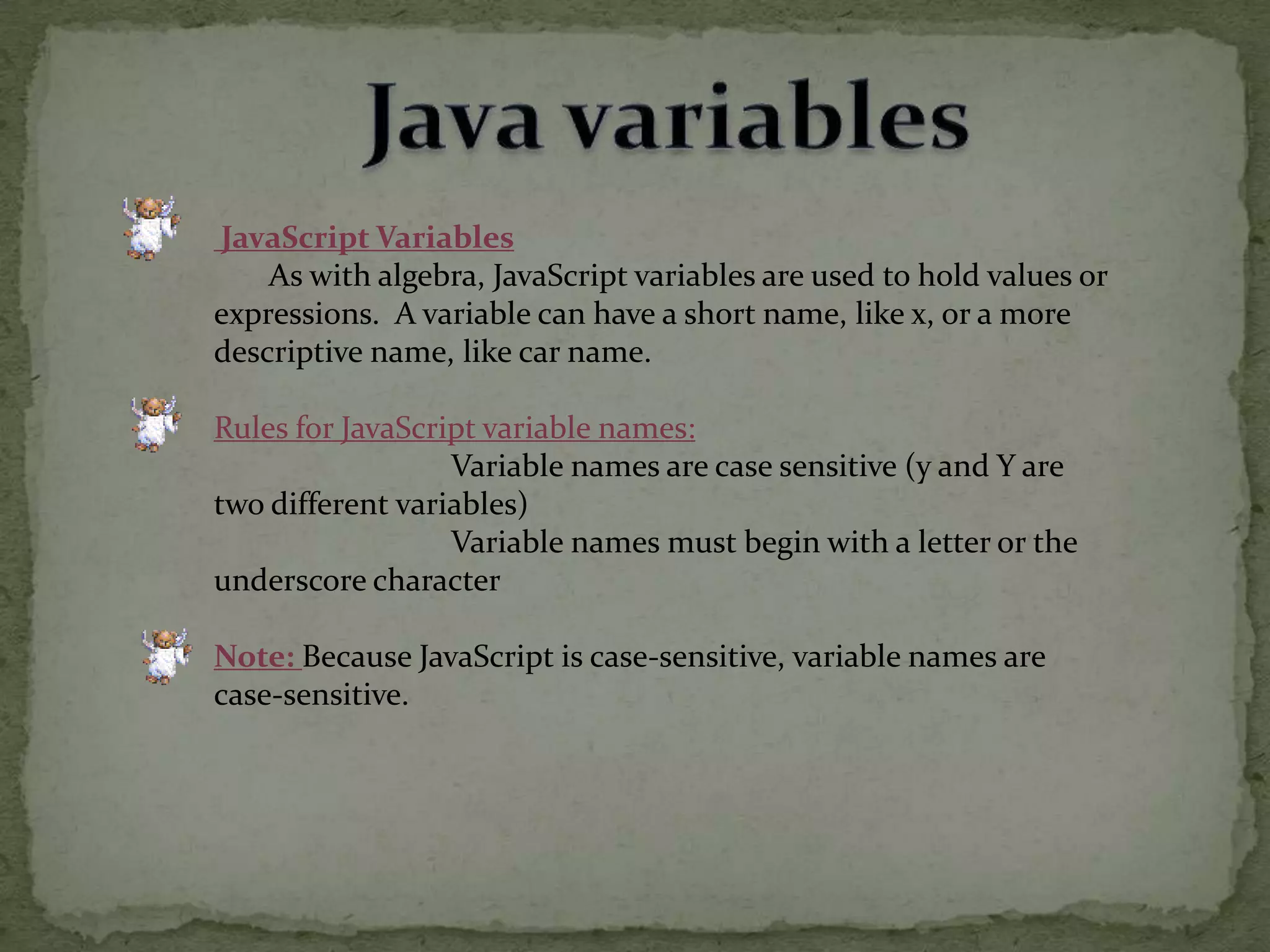 Java variables JavaScript Variables       As with algebra, JavaScript variables are used to hold values or expressions.  A variable can have a short name, like x, or a more descriptive name, like car name.Rules for JavaScript variable names:                              Variable names are case sensitive (y and Y are two different variables)                               Variable names must begin with a letter or the underscore character Note:Because JavaScript is case-sensitive, variable names are case-sensitive.