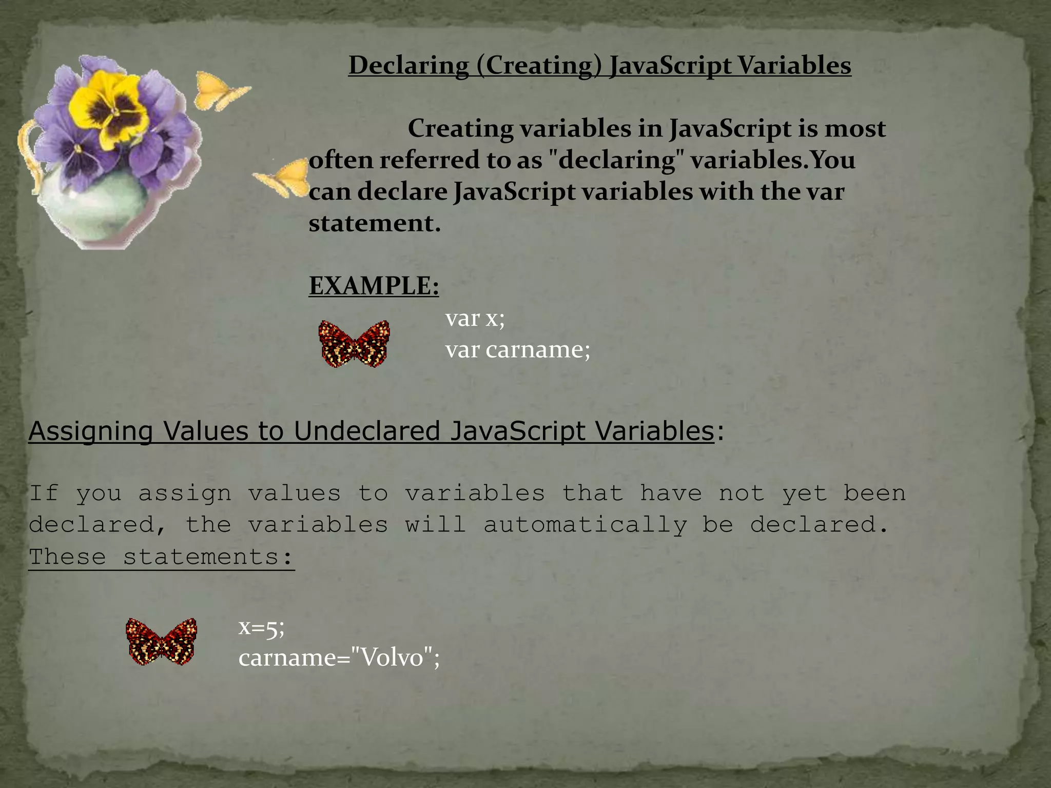 Declaring (Creating) JavaScript Variables                Creating variables in JavaScript is most often referred to as "declaring" variables.You can declare JavaScript variables with the var statement.EXAMPLE:var x;varcarname;Assigning Values to Undeclared JavaScript Variables:If you assign values to variables that have not yet been declared, the variables will automatically be declared.These statements:x=5;carname="Volvo";