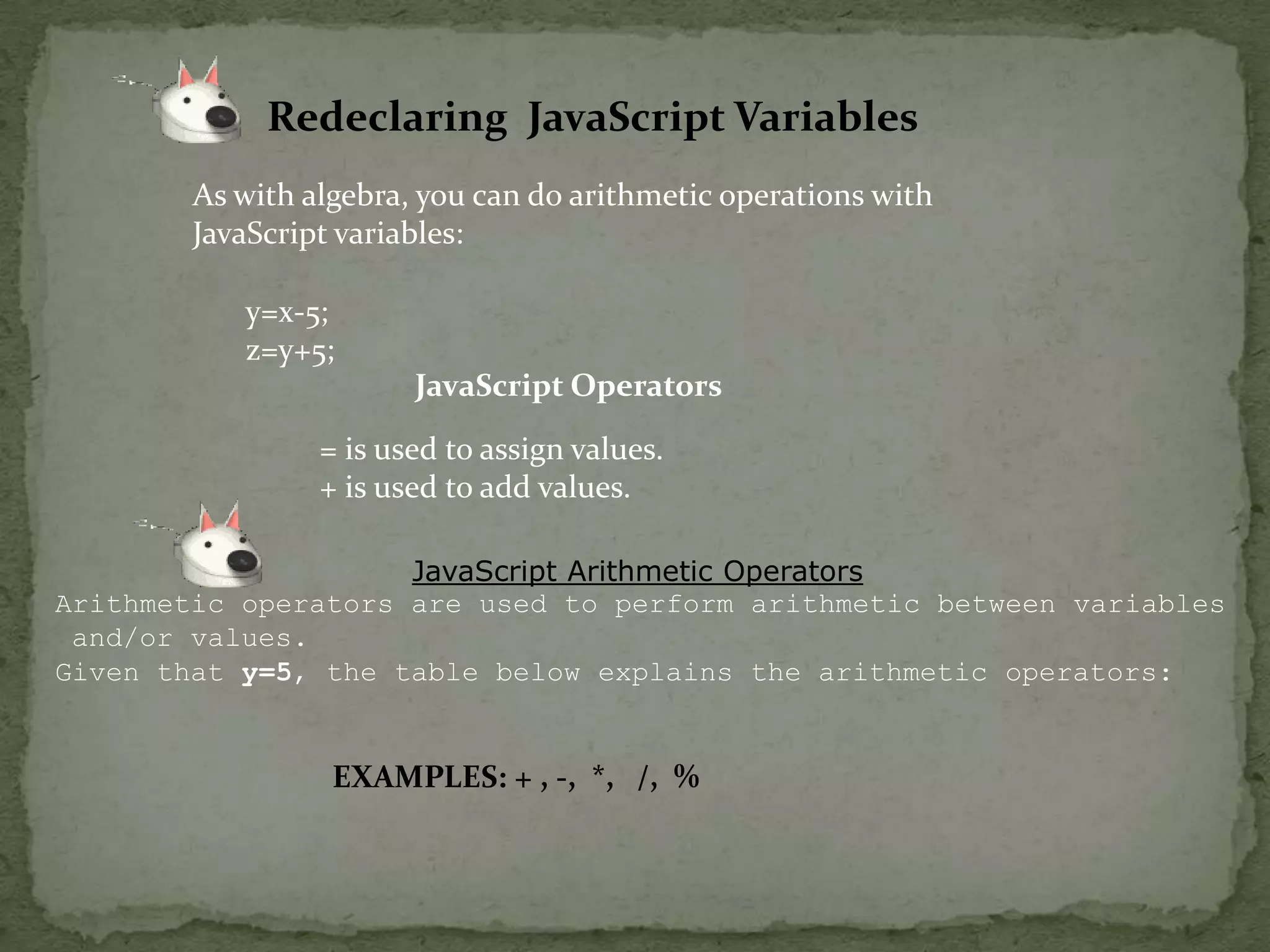 Redeclaring  JavaScript VariablesAs with algebra, you can do arithmetic operations with JavaScript variables:y=x-5;z=y+5;JavaScript Operators= is used to assign values.+ is used to add values.JavaScript Arithmetic OperatorsArithmetic operators are used to perform arithmetic between variables and/or values.Given that y=5, the table below explains the arithmetic operators:              EXAMPLES: + , -,  *,   /,  %