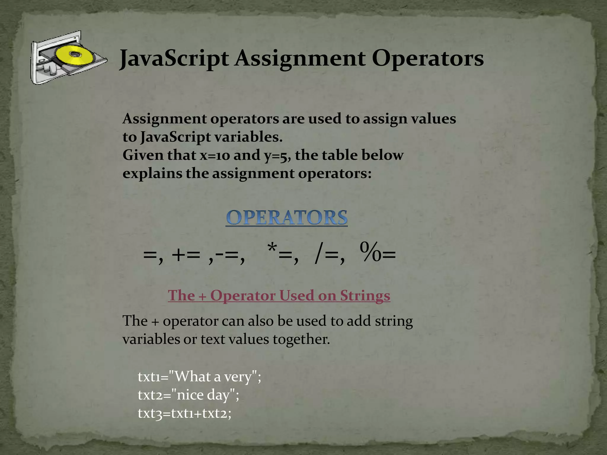 JavaScript Assignment OperatorsAssignment operators are used to assign values to JavaScript variables.Given that x=10 and y=5, the table below explains the assignment operators:OPERATORS=, += ,-=,   *=,  /=,  %=The + Operator Used on StringsThe + operator can also be used to add string variables or text values together.txt1="What a very";txt2="nice day";txt3=txt1+txt2;