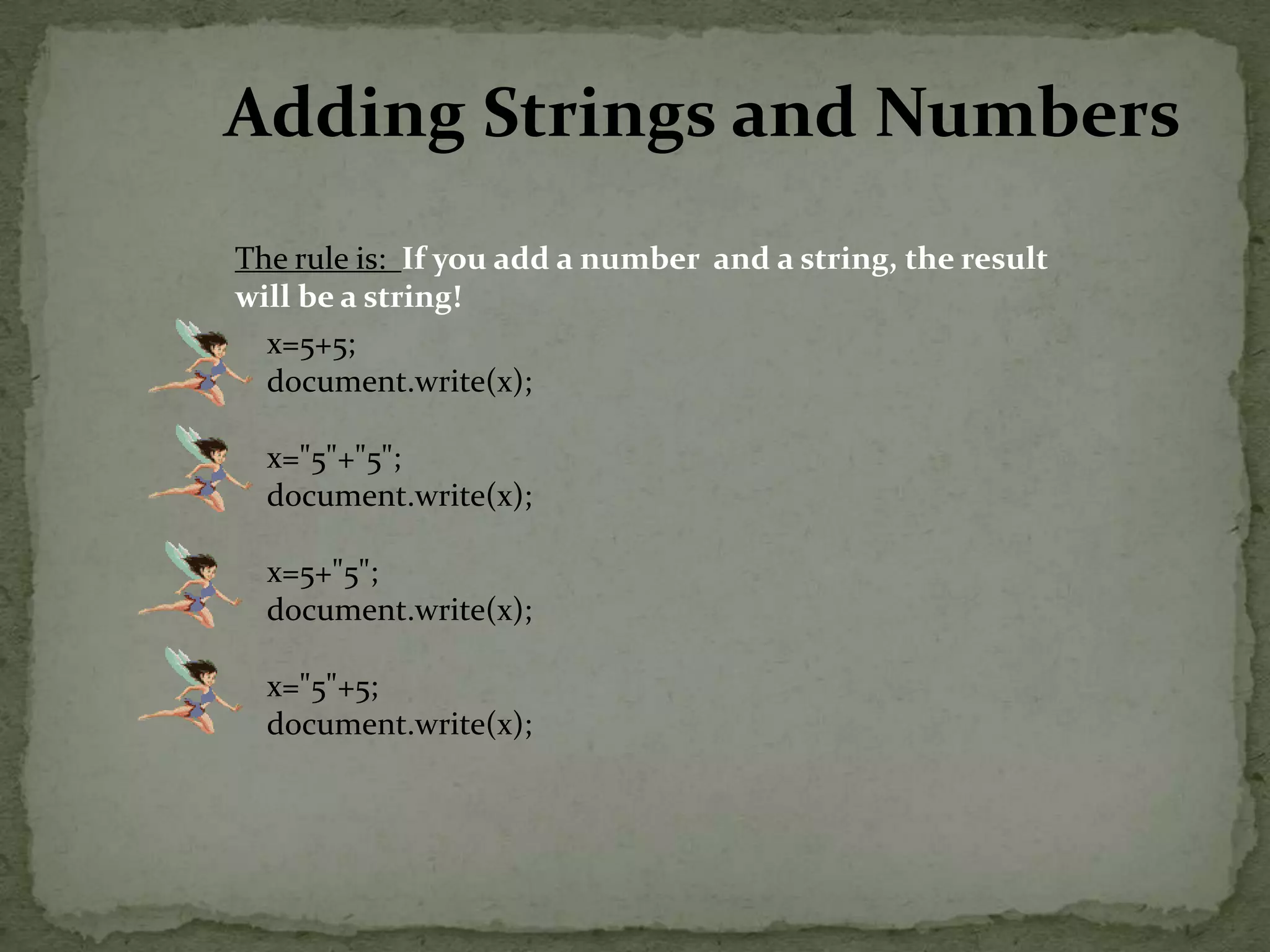 Adding Strings and NumbersThe rule is:  If you add a number  and a string, the result will be a string!x=5+5;document.write(x);x="5"+"5";document.write(x);x=5+"5";document.write(x);x="5"+5;document.write(x); 
