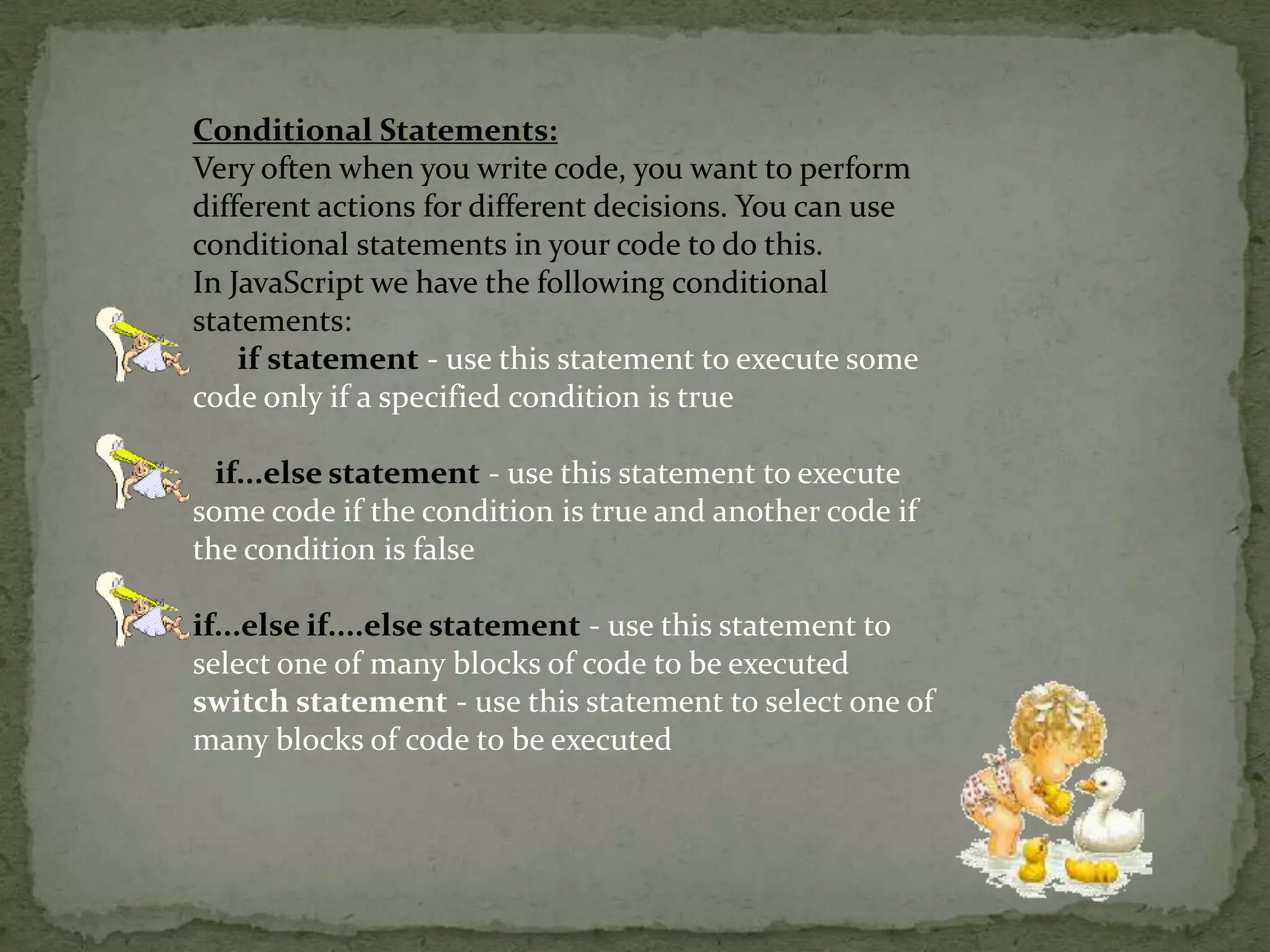 Conditional Statements:Very often when you write code, you want to perform different actions for different decisions. You can use conditional statements in your code to do this.In JavaScript we have the following conditional statements:if statement- use this statement to execute some code only if a specified condition is true    if...else statement- use this statement to execute some code if the condition is true and another code if the condition is false if...else if....else statement- use this statement to select one of many blocks of code to be executed switch statement - use this statement to select one of many blocks of code to be executed 