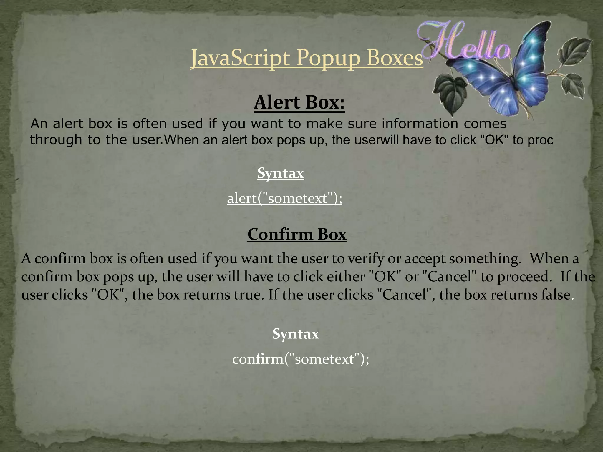 JavaScript Popup BoxesAlert Box:An alert box is often used if you want to make sure information comes through to the user.When an alert box pops up, the userwill have to click "OK" to procSyntaxalert("sometext");Confirm BoxA confirm box is often used if you want the user to verify or accept something.  When a confirm box pops up, the user will have to click either "OK" or "Cancel" to proceed.  If the user clicks "OK", the box returns true. If the user clicks "Cancel", the box returns false.Syntaxconfirm("sometext");