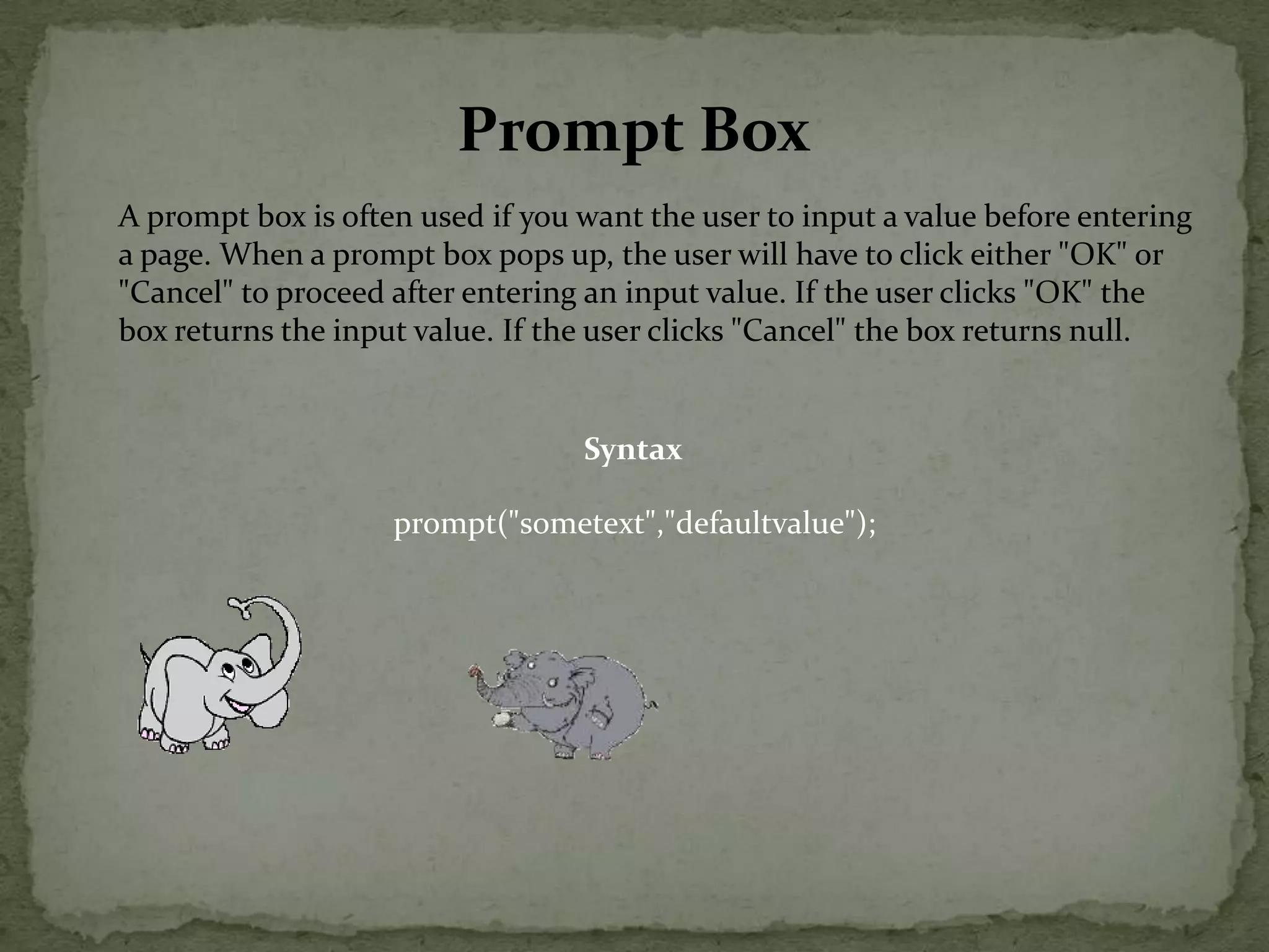 Prompt BoxA prompt box is often used if you want the user to input a value before entering a page. When a prompt box pops up, the user will have to click either "OK" or "Cancel" to proceed after entering an input value. If the user clicks "OK" the box returns the input value. If the user clicks "Cancel" the box returns null.Syntaxprompt("sometext","defaultvalue");