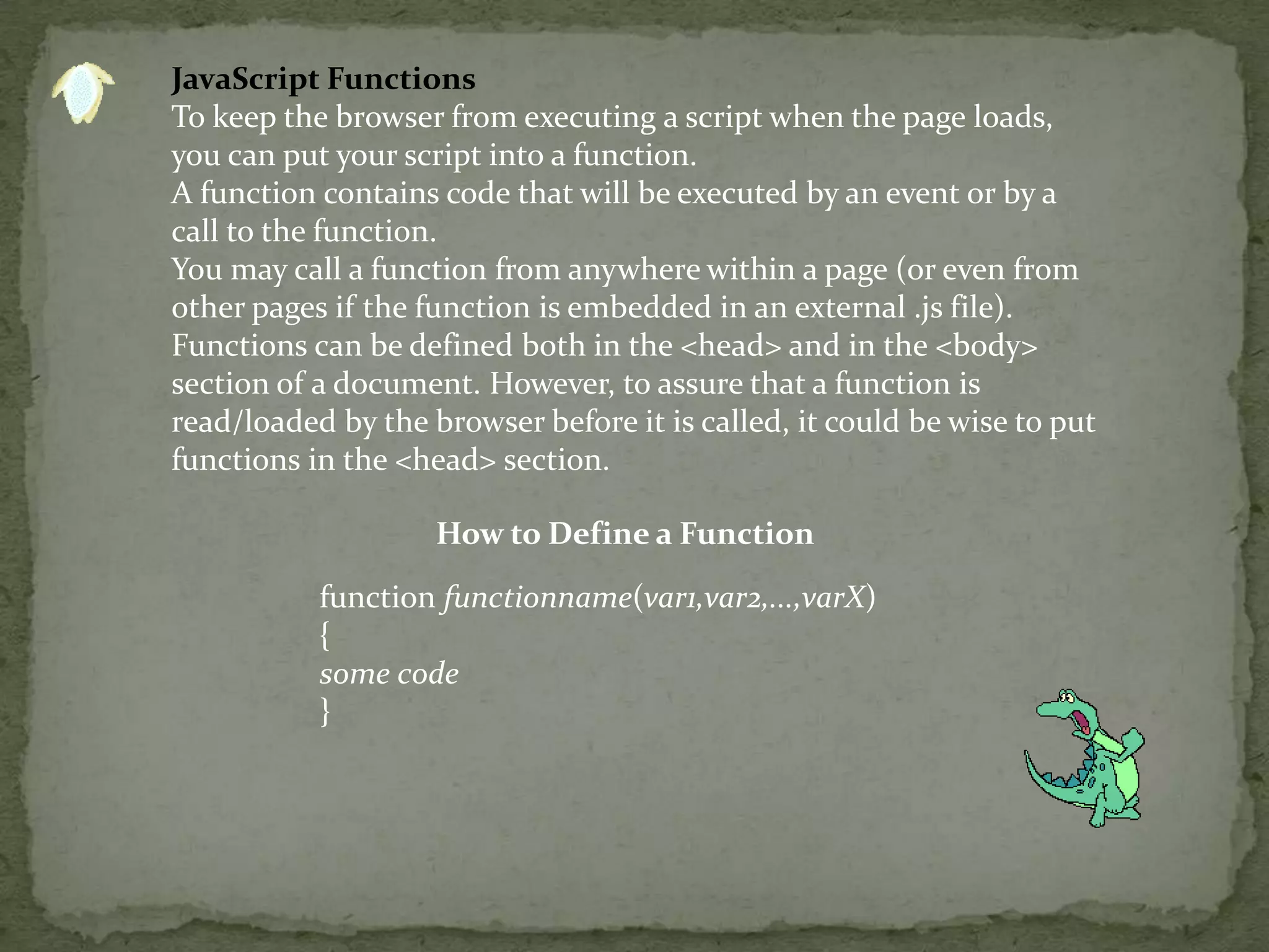 JavaScript FunctionsTo keep the browser from executing a script when the page loads, you can put your script into a function.A function contains code that will be executed by an event or by a call to the function.You may call a function from anywhere within a page (or even from other pages if the function is embedded in an external .js file).Functions can be defined both in the <head> and in the <body> section of a document. However, to assure that a function is read/loaded by the browser before it is called, it could be wise to put functions in the <head> section.How to Define a Functionfunction functionname(var1,var2,...,varX){some code}