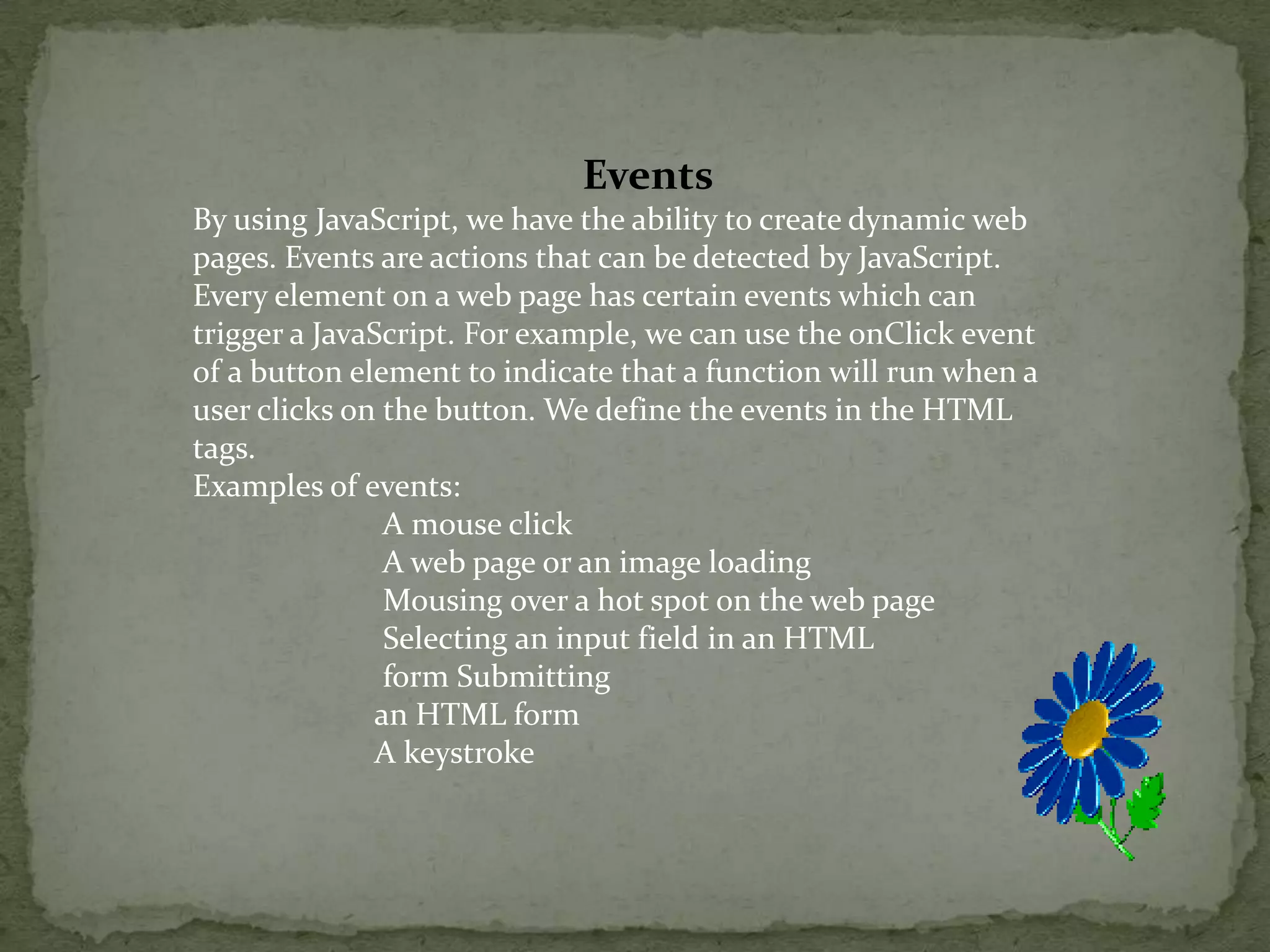 EventsBy using JavaScript, we have the ability to create dynamic web pages. Events are actions that can be detected by JavaScript.Every element on a web page has certain events which can trigger a JavaScript. For example, we can use the onClick event of a button element to indicate that a function will run when a user clicks on the button. We define the events in the HTML tags.Examples of events:                        A mouse click                         A web page or an image loading Mousing over a hot spot on the web page                        Selecting an input field in an HTML                        form Submitting                        an HTML form                        A keystroke 