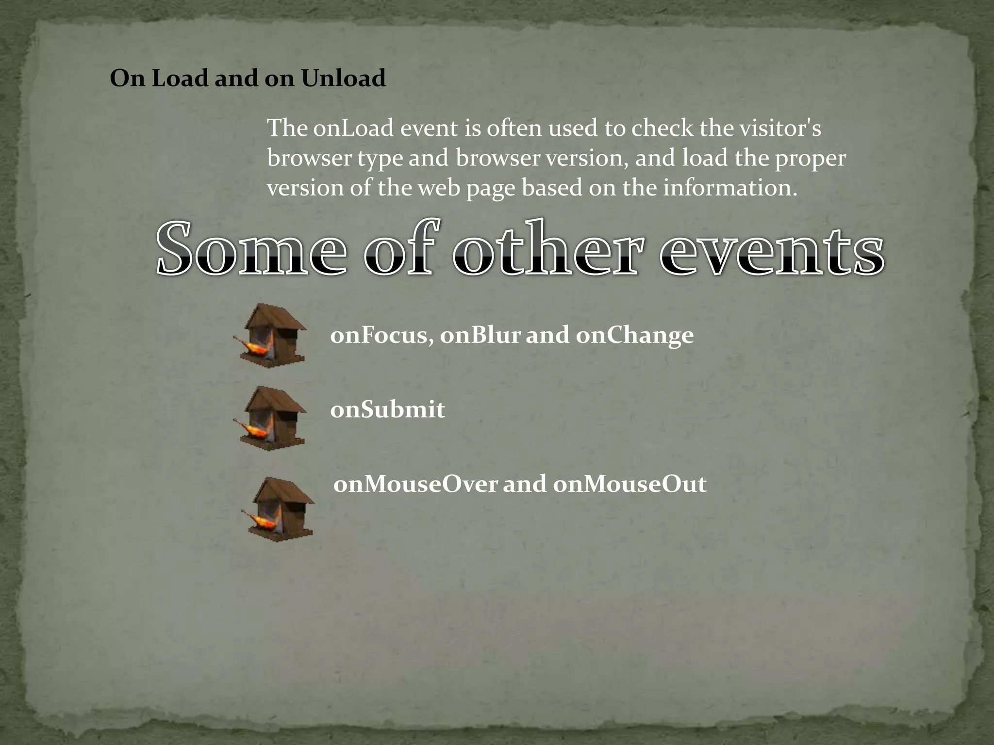 On Load and on UnloadThe onLoad event is often used to check the visitor's browser type and browser version, and load the proper version of the web page based on the information.Some of other eventsonFocus, onBlur and onChangeonSubmitonMouseOver and onMouseOut
