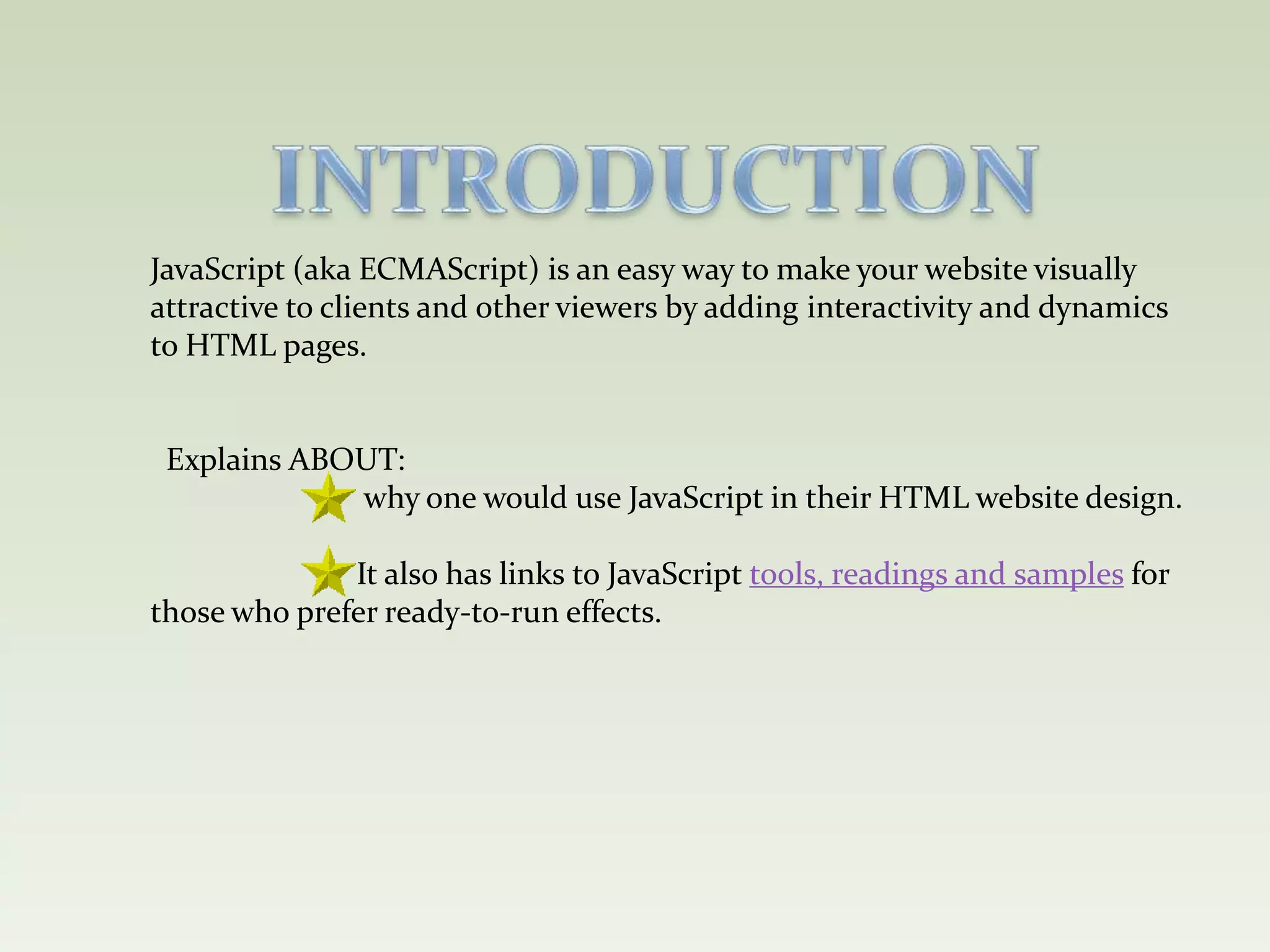 INTRODUCTIONJavaScript (aka ECMAScript) is an easy way to make your website visually attractive to clients and other viewers by adding interactivity and dynamics to HTML pages.  Explains ABOUT:                           why one would use JavaScript in their HTML website design.                          It also has links to JavaScript tools, readings and samples for                                     those who prefer ready-to-run effects. 