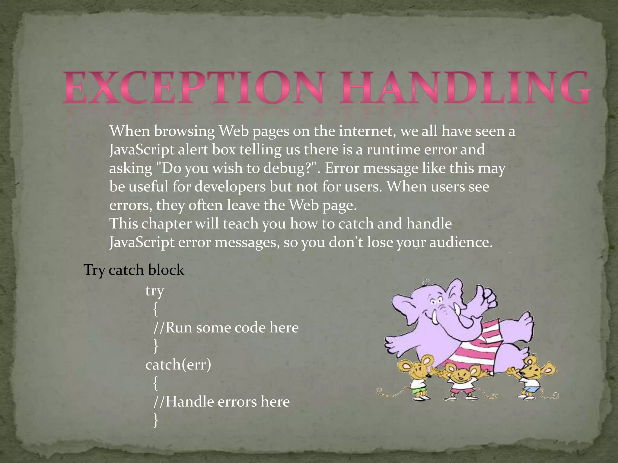 Exception handlingWhen browsing Web pages on the internet, we all have seen a JavaScript alert box telling us there is a runtime error and asking "Do you wish to debug?". Error message like this may be useful for developers but not for users. When users see errors, they often leave the Web page.This chapter will teach you how to catch and handle JavaScript error messages, so you don't lose your audience.Try catch block try  {  //Run some code here  }catch(err)  {  //Handle errors here  }