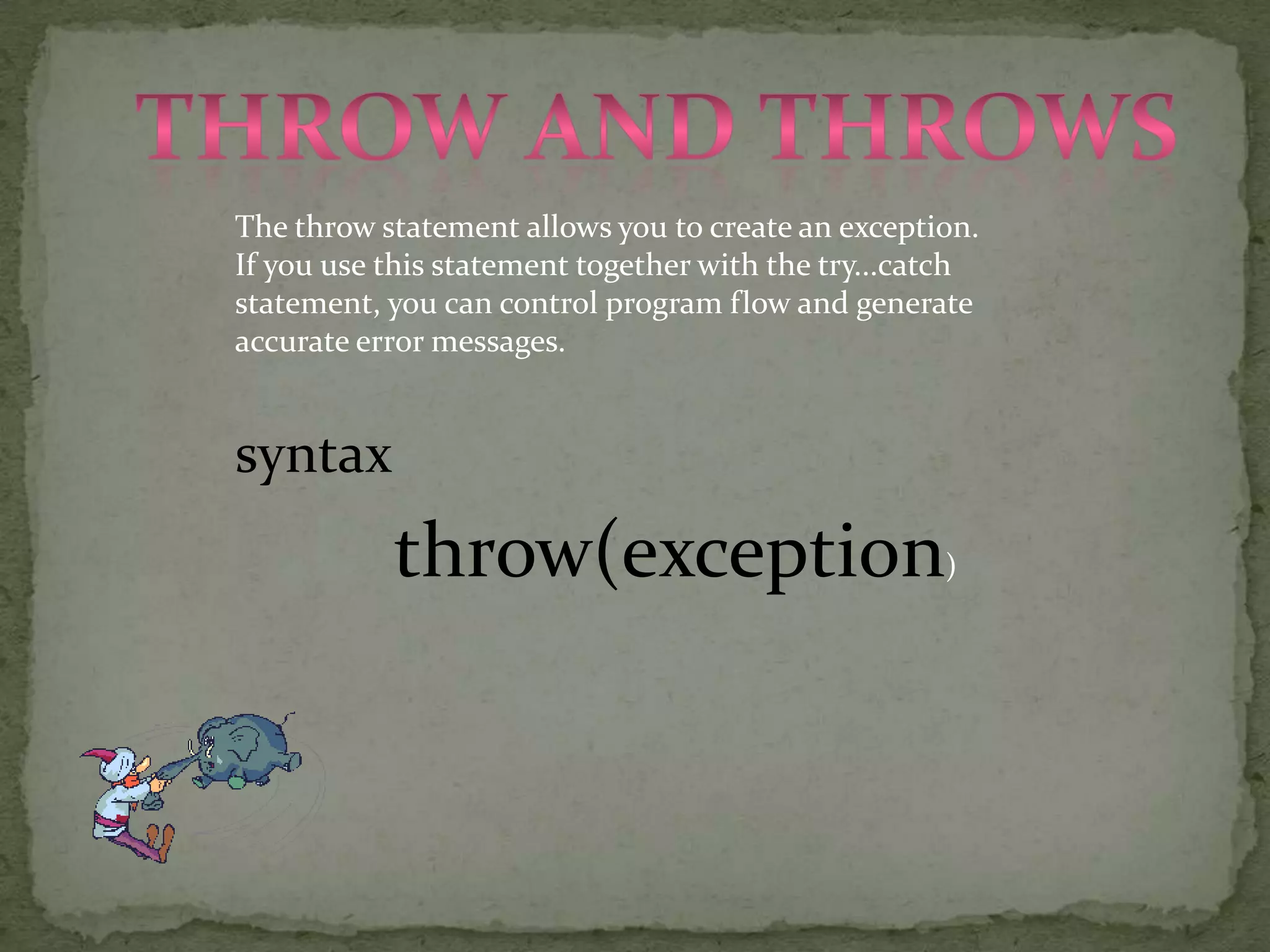 Throw and throwsThe throw statement allows you to create an exception. If you use this statement together with the try...catch statement, you can control program flow and generate accurate error messages.syntaxthrow(exception)