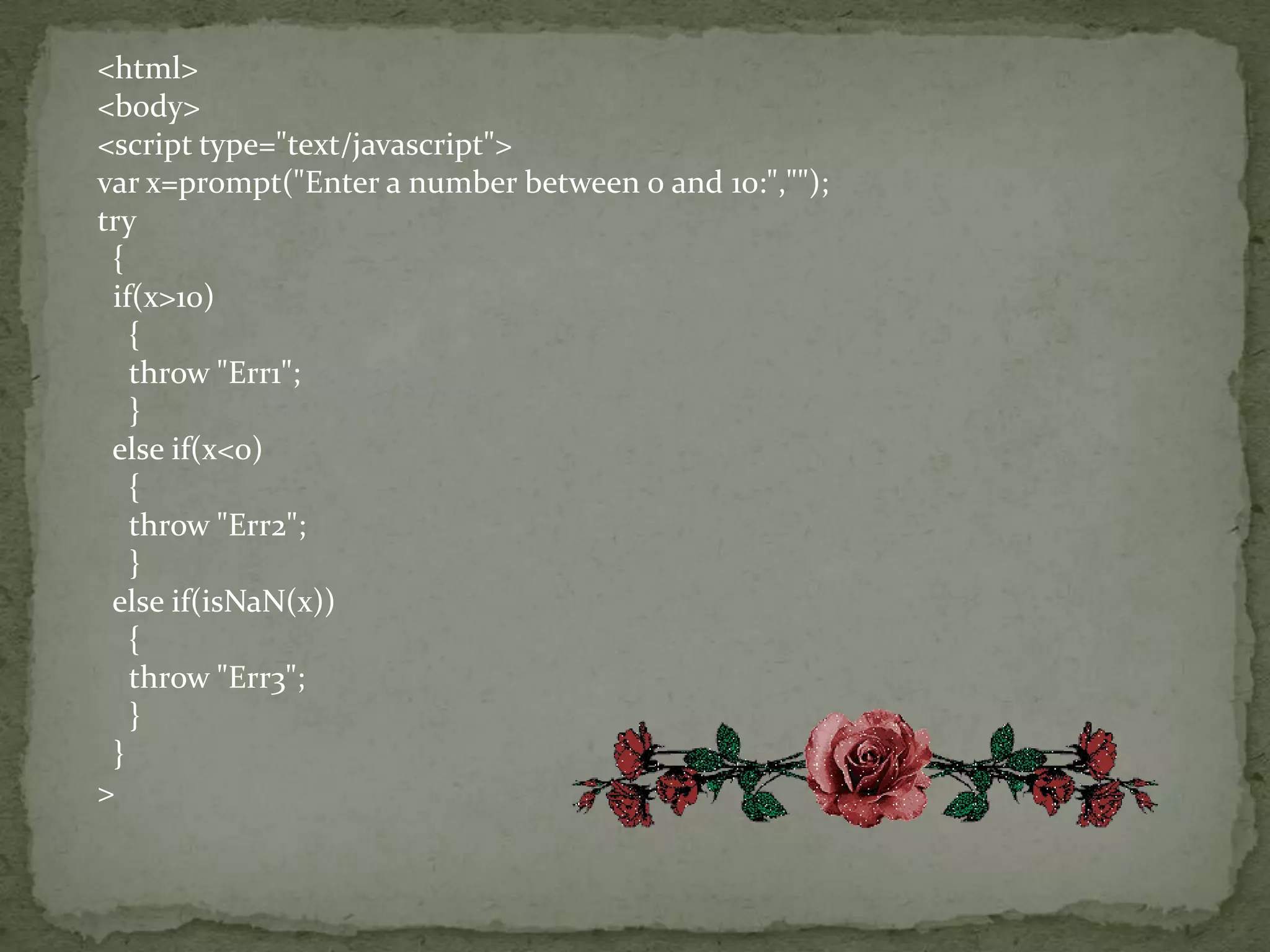 <html><body><script type="text/javascript">var x=prompt("Enter a number between 0 and 10:","");try  {   if(x>10)    {    throw "Err1";    }  else if(x<0)    {    throw "Err2";    }  else if(isNaN(x))    {    throw "Err3";    }  }>