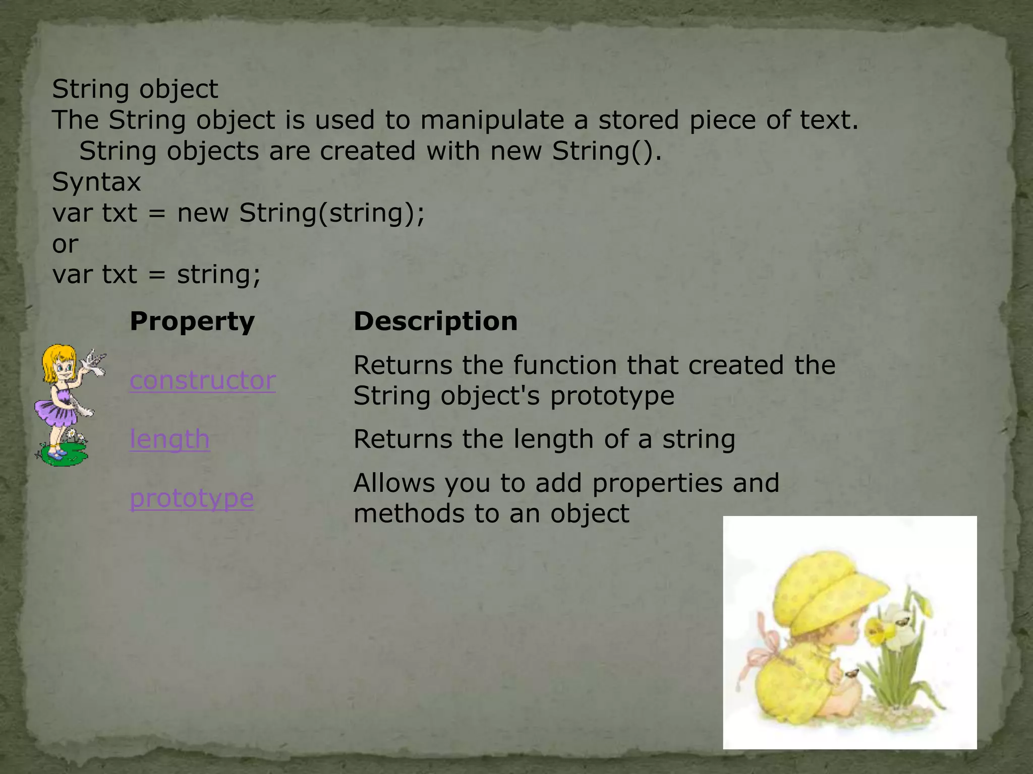 String objectThe String object is used to manipulate a stored piece of text.String objects are created with new String().Syntaxvar txt = new String(string); or var txt = string;