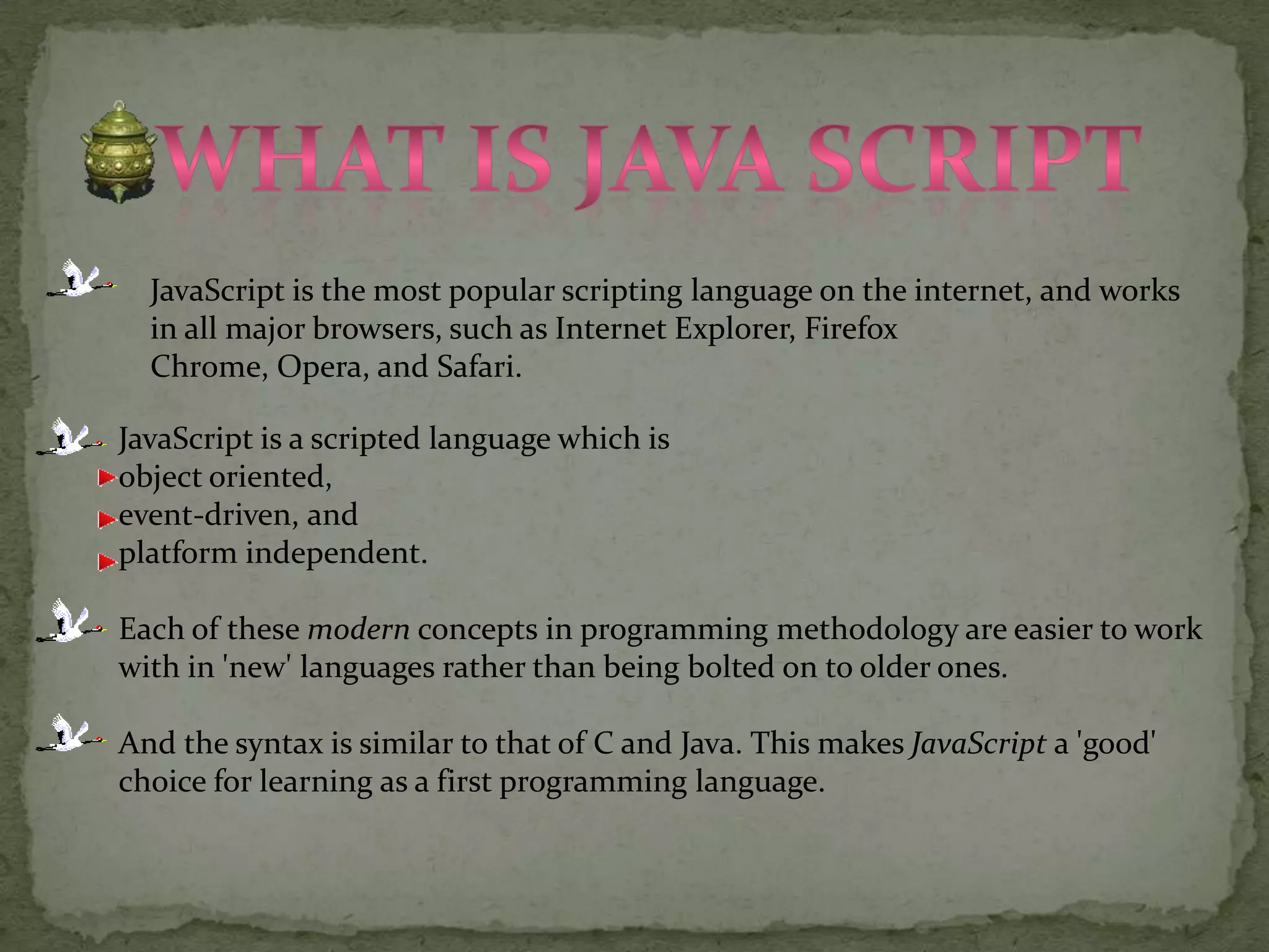 What is java scriptJavaScript is the most popular scripting language on the internet, and works in all major browsers, such as Internet Explorer, Firefox Chrome, Opera, and Safari.JavaScript is a scripted language which is object oriented, event-driven, and platform independent.Each of these modern concepts in programming methodology are easier to work with in 'new' languages rather than being bolted on to older ones. And the syntax is similar to that of C and Java. This makes JavaScript a 'good' choice for learning as a first programming language.