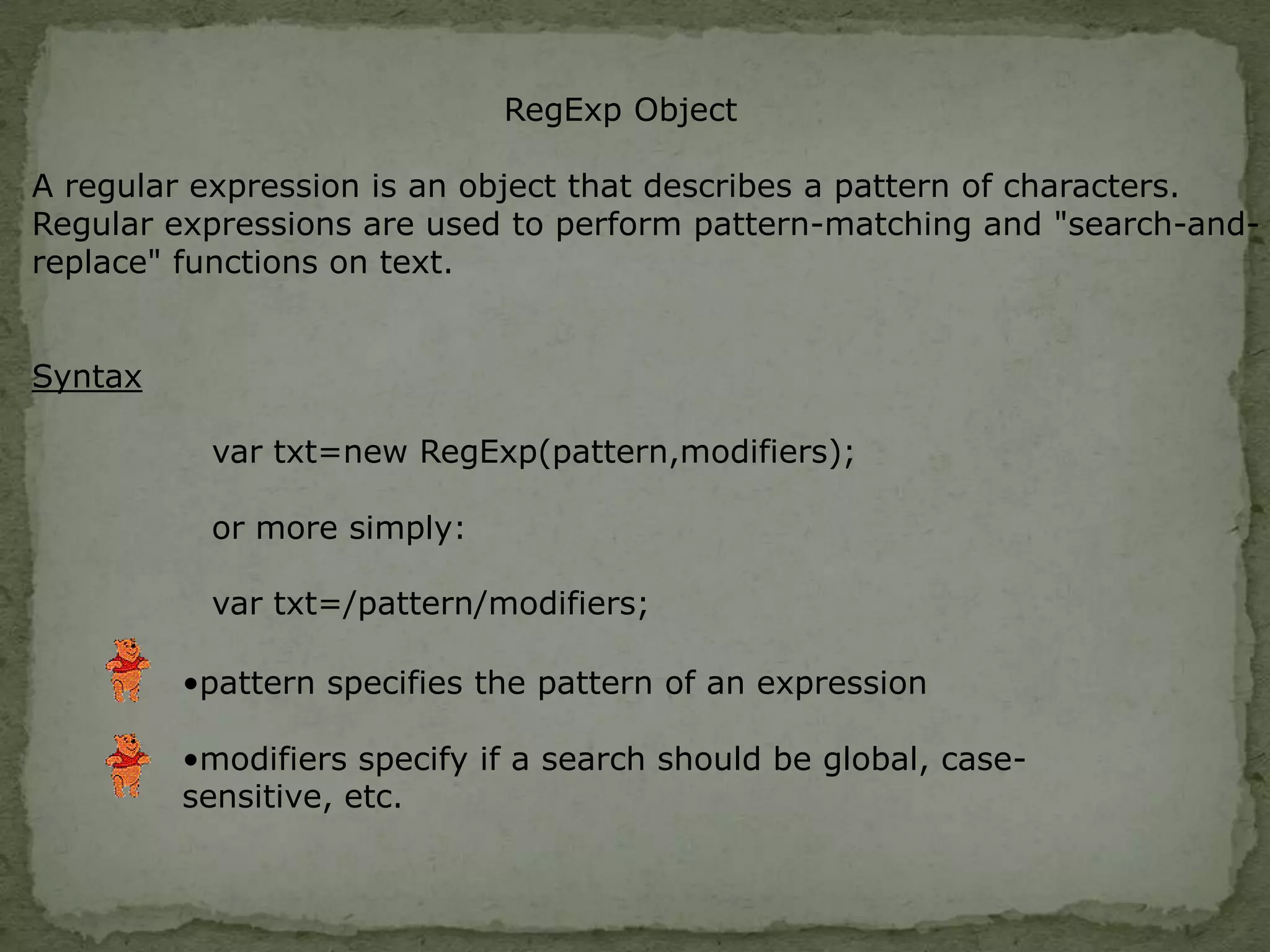 RegExp ObjectA regular expression is an object that describes a pattern of characters.Regular expressions are used to perform pattern-matching and "search-and-replace" functions on text.Syntaxpattern specifies the pattern of an expression 