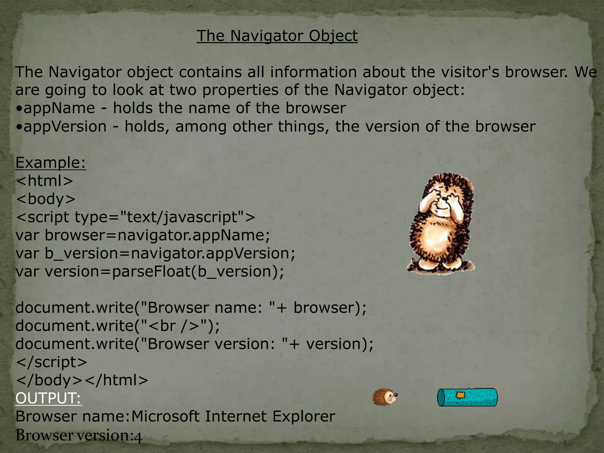The Navigator ObjectThe Navigator object contains all information about the visitor's browser. We are going to look at two properties of the Navigator object:appName - holds the name of the browser 