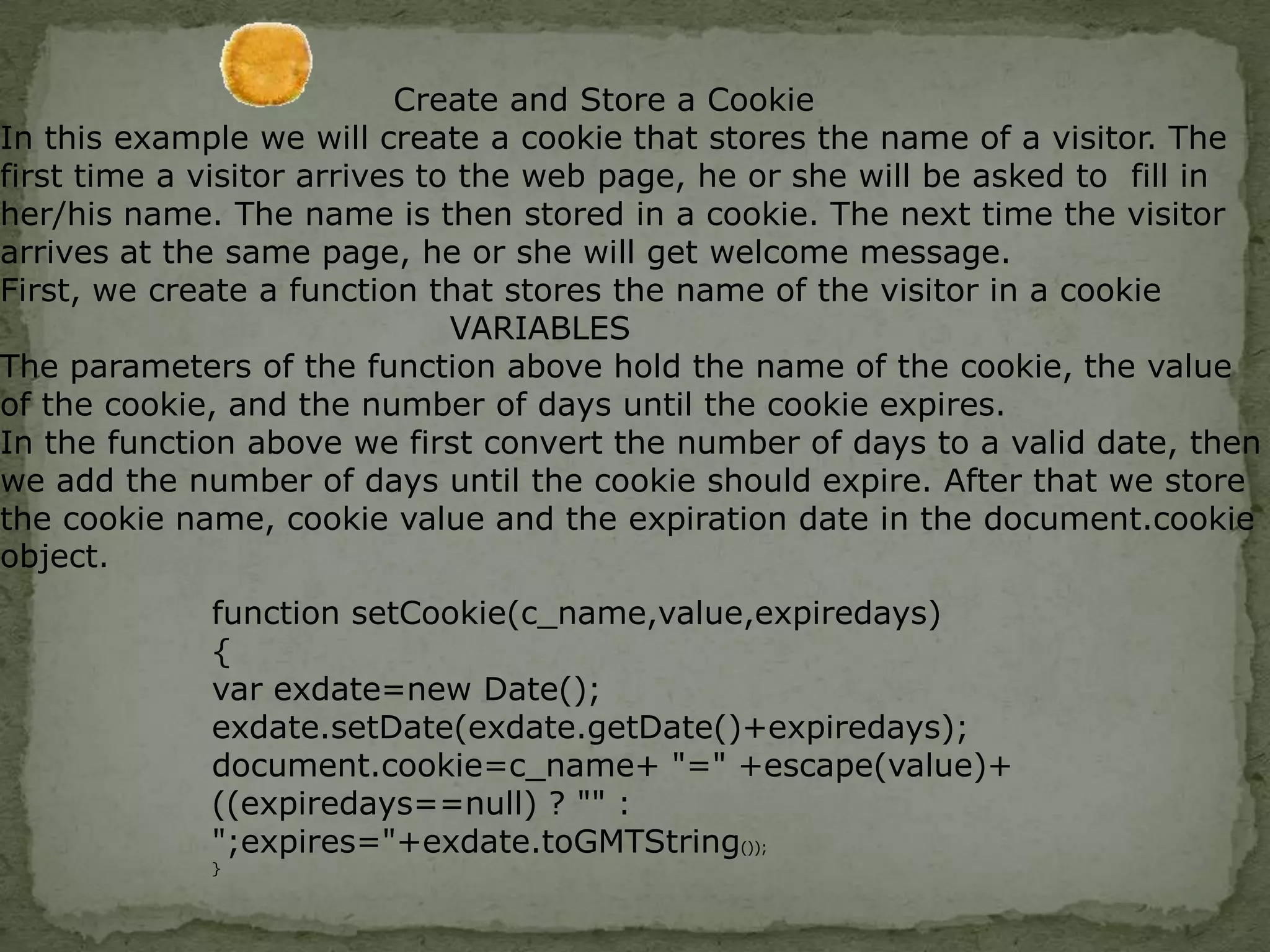 COOKIESA cookie is a variable that is stored on the visitor's computer. Each time the same computer requests a page with a browser,   it will send the cookie too.With JavaScript, you can both create and retrieve cookie values.A cookie is often used to identify a user.Examples of cookies:Name cookie - The first time a visitor arrives to your web page, he or she must fill in her/his name. The name is then stored in a cookie. Next time the visitor arrives at your page, he or she could get a welcome message like "Welcome John Doe!" The name is retrieved from the stored cookie 
