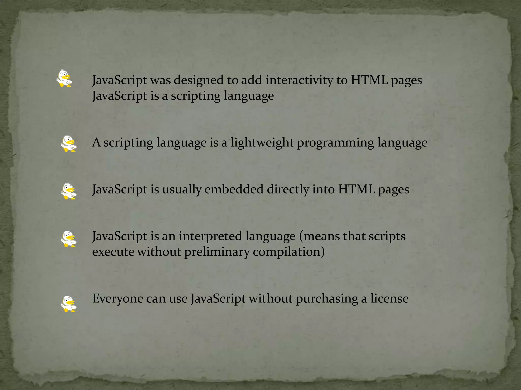 JavaScript was designed to add interactivity to HTML pages JavaScript is a scripting language A scripting language is a lightweight programming languageJavaScript is usually embedded directly into HTML pagesJavaScript is an interpreted language (means that scripts execute without preliminary compilation) Everyone can use JavaScript without purchasing a license 