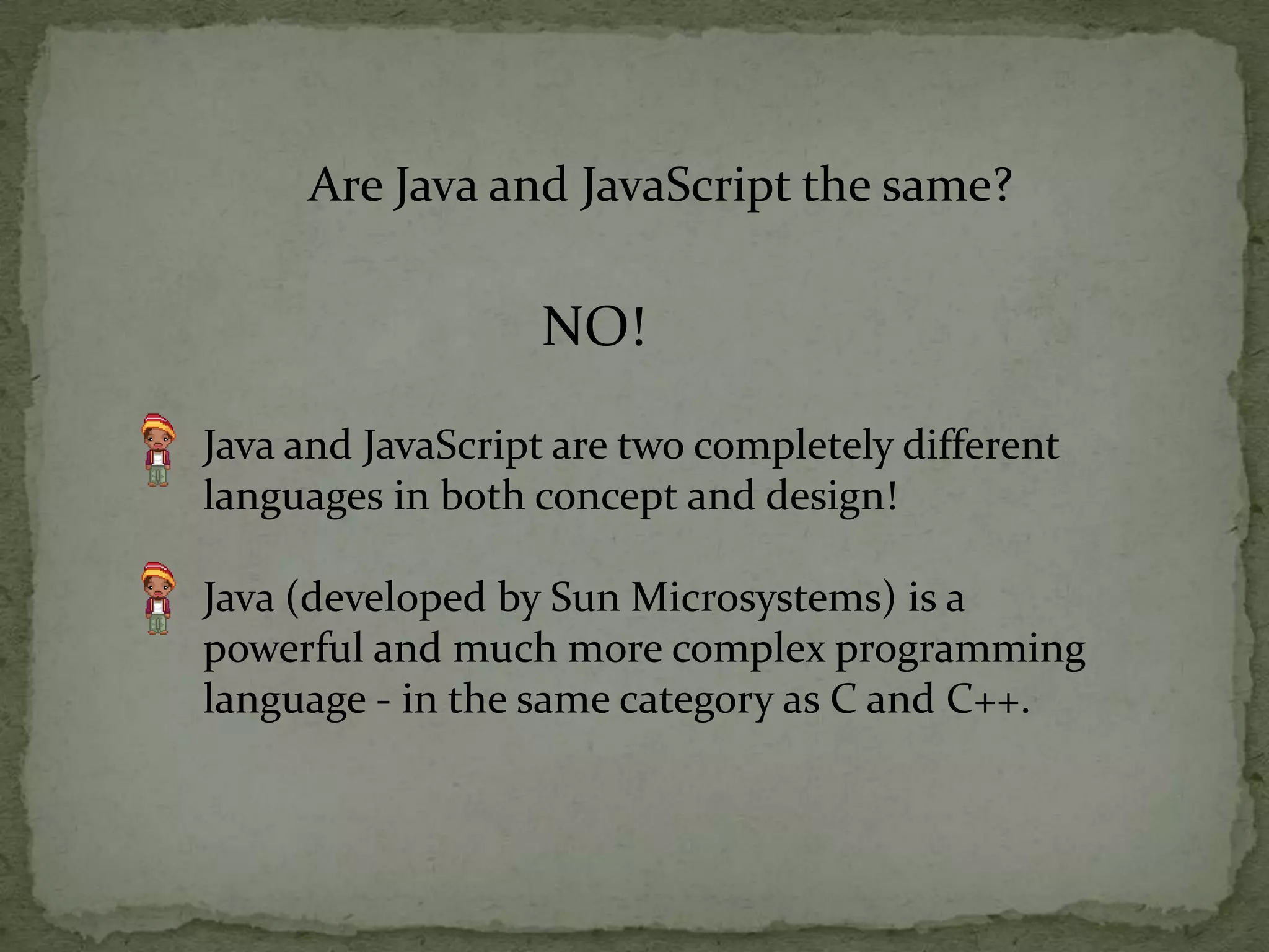 Are Java and JavaScript the same?NO!Java and JavaScript are two completely different languages in both concept and design!Java (developed by Sun Microsystems) is a powerful and much more complex programming language - in the same category as C and C++.