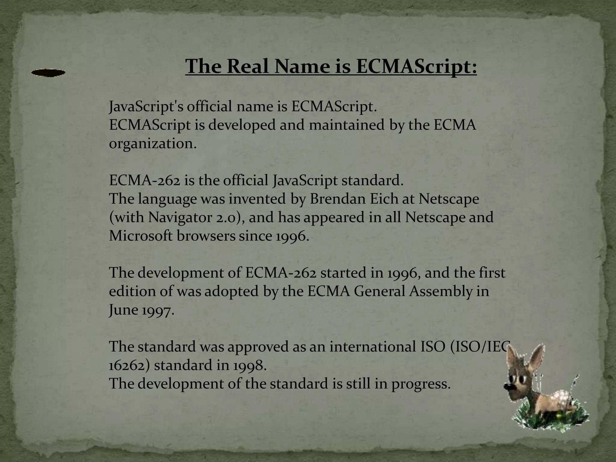 The Real Name is ECMAScript:JavaScript's official name is ECMAScript.ECMAScript is developed and maintained by the ECMA organization.ECMA-262 is the official JavaScript standard.The language was invented by Brendan Eich at Netscape (with Navigator 2.0), and has appeared in all Netscape and Microsoft browsers since 1996.The development of ECMA-262 started in 1996, and the first edition of was adopted by the ECMA General Assembly in June 1997.The standard was approved as an international ISO (ISO/IEC 16262) standard in 1998.The development of the standard is still in progress.