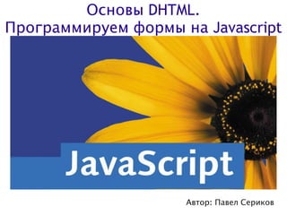 Основы DHTML.
Программируем формы на Javascript




                     Автор: Павел Сериков
 