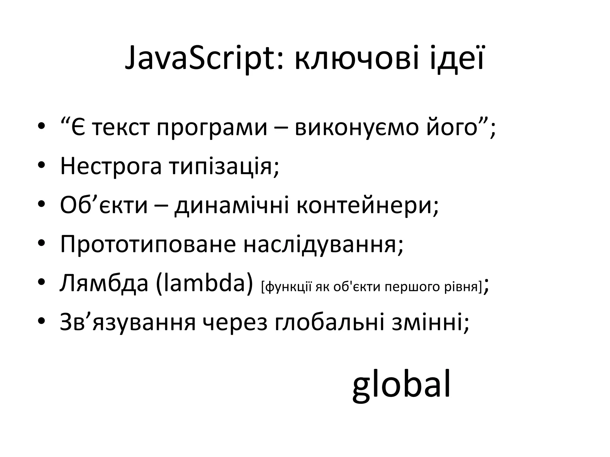 JavaScript: ключові ідеї
• “Є текст програми – виконуємо його”;
• Нестрога типізація;
• Об’єкти – динамічні контейнери;
• Прототиповане наслідування;
• Лямбда (lambda) [функції як об'єкти першого рівня];
• Зв’язування через глобальні змінні;
global
 