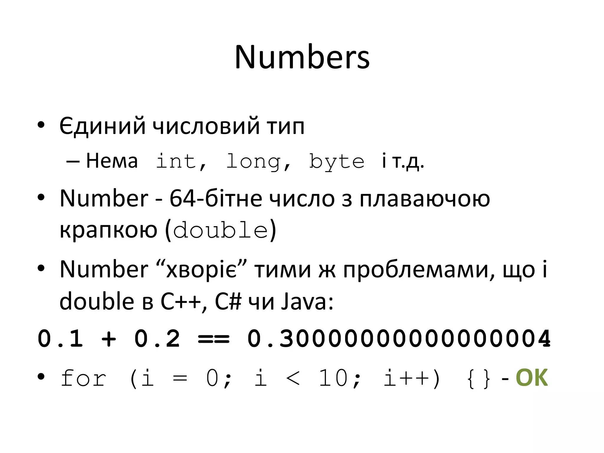 Numbers
• Єдиний числовий тип
– Нема int, long, byte і т.д.
• Number - 64-бітне число з плаваючою
крапкою (double)
• Number “хворіє” тими ж проблемами, що і
double в C++, C# чи Java:
0.1 + 0.2 == 0.30000000000000004
• for (i = 0; i < 10; i++) {} - OK
 