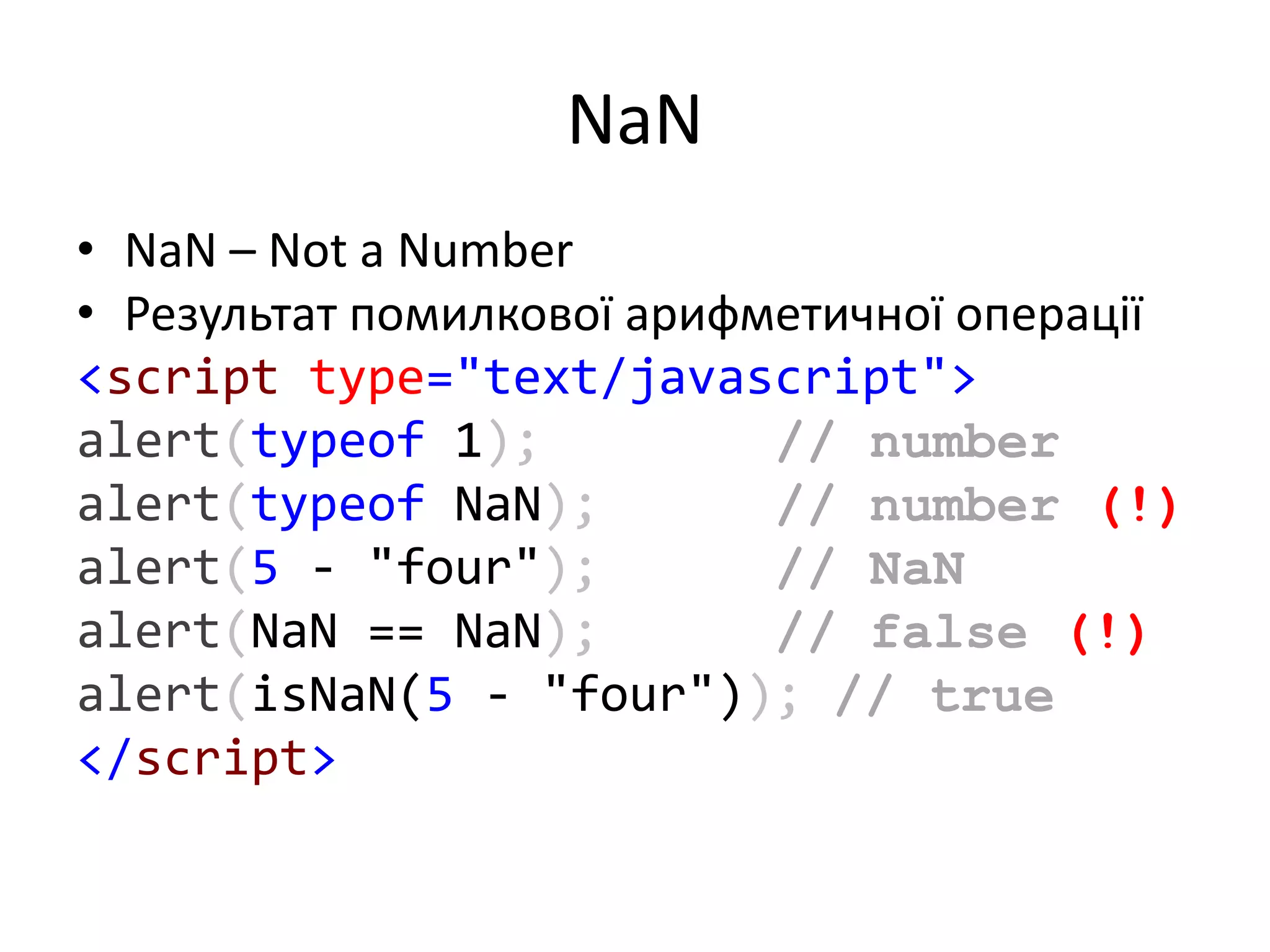NaN
• NaN – Not a Number
• Результат помилкової арифметичної операції
<script type="text/javascript">
alert(typeof 1); // number
alert(typeof NaN); // number (!)
alert(5 - "four"); // NaN
alert(NaN == NaN); // false (!)
alert(isNaN(5 - "four")); // true
</script>
 