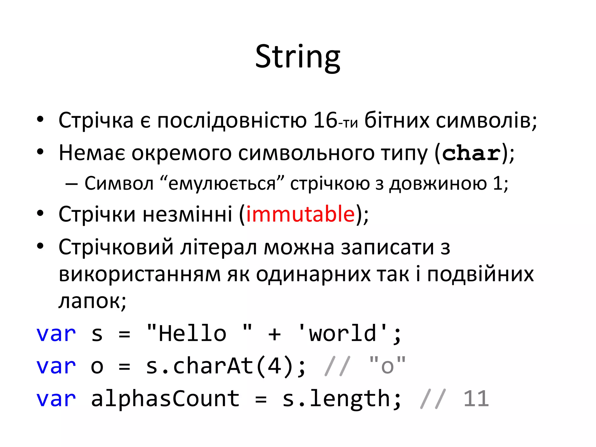 String
• Стрічка є послідовністю 16-ти бітних символів;
• Немає окремого символьного типу (char);
– Символ “емулюється” стрічкою з довжиною 1;
• Стрічки незмінні (immutable);
• Стрічковий літерал можна записати з
використанням як одинарних так і подвійних
лапок;
var s = "Hello " + 'world';
var o = s.charAt(4); // "o"
var alphasCount = s.length; // 11
 