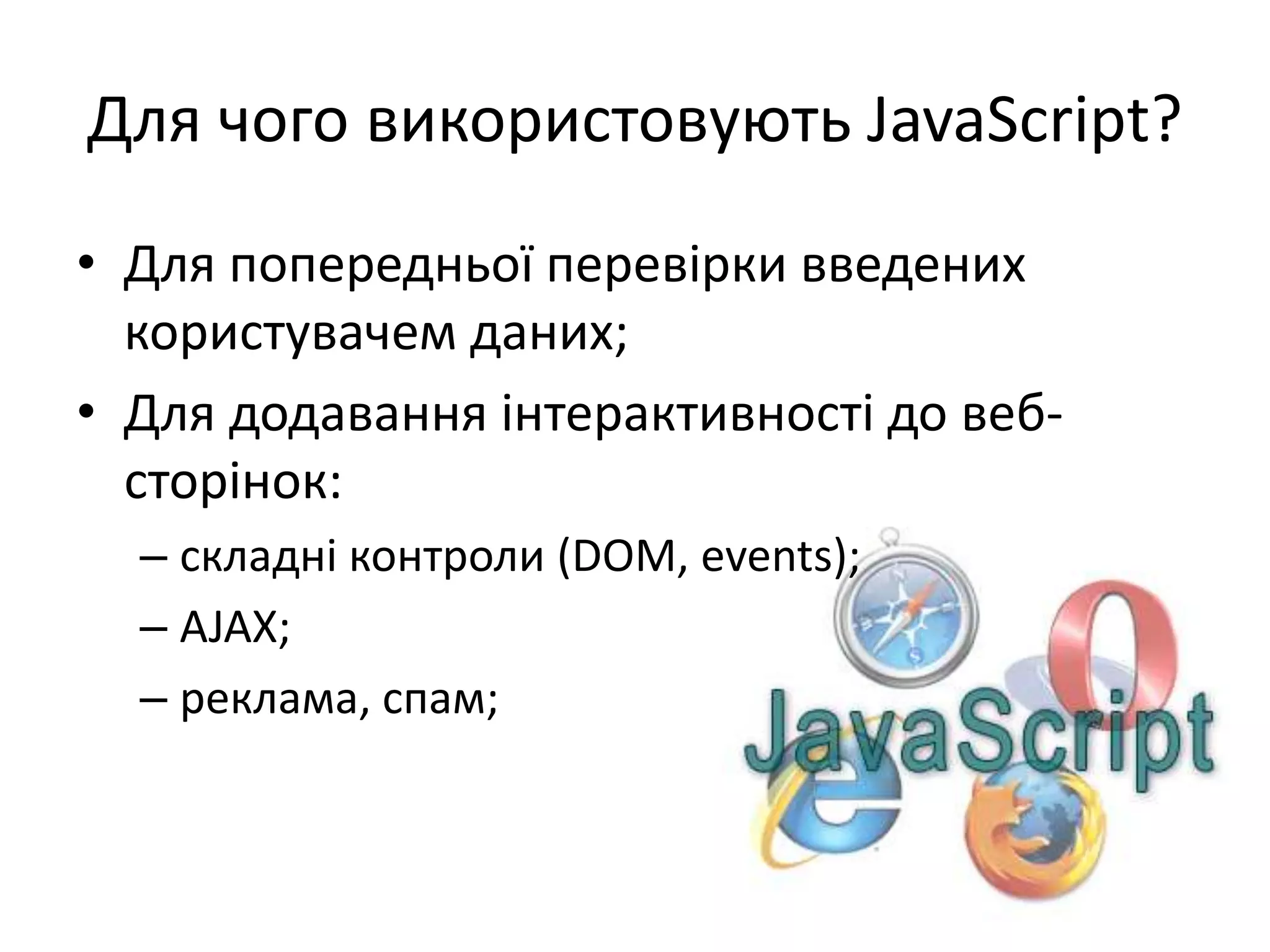 Для чого використовують JavaScript?
• Для попередньої перевірки введених
користувачем даних;
• Для додавання інтерактивності до веб-
сторінок:
– складні контроли (DOM, events);
– AJAX;
– реклама, спам;
 