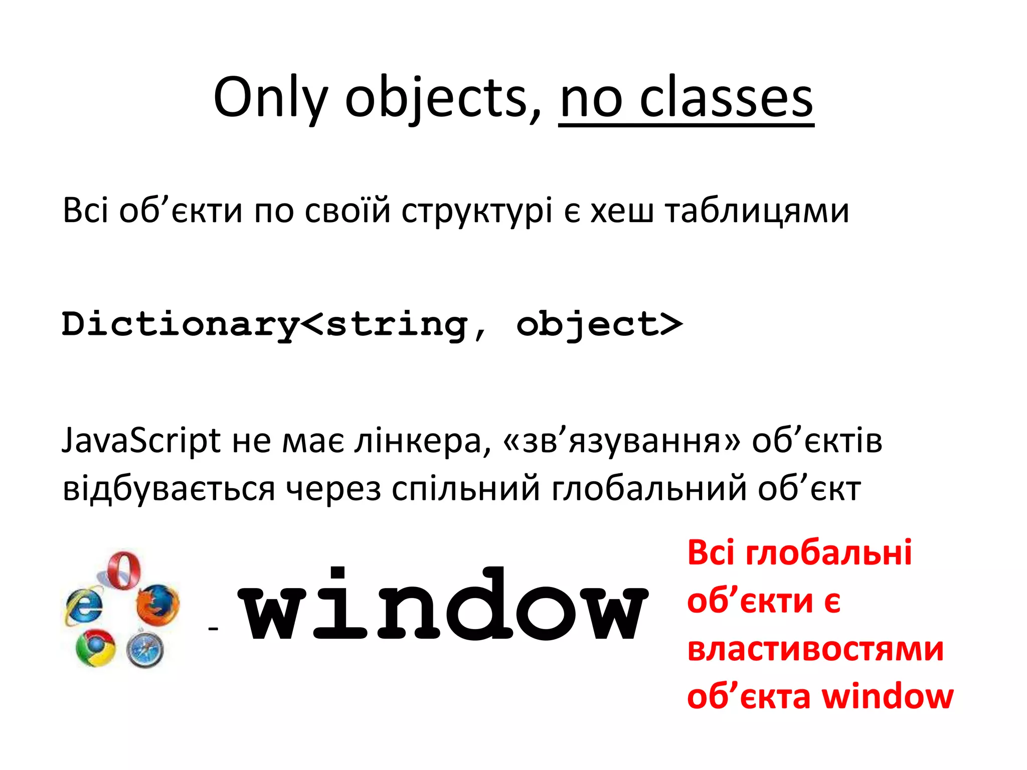 Only objects, no classes
Всі об’єкти по своїй структурі є хеш таблицями
Dictionary<string, object>
JavaScript не має лінкера, «зв’язування» об’єктів
відбувається через спільний глобальний об’єкт
- window
Всі глобальні
об’єкти є
властивостями
об’єкта window
 