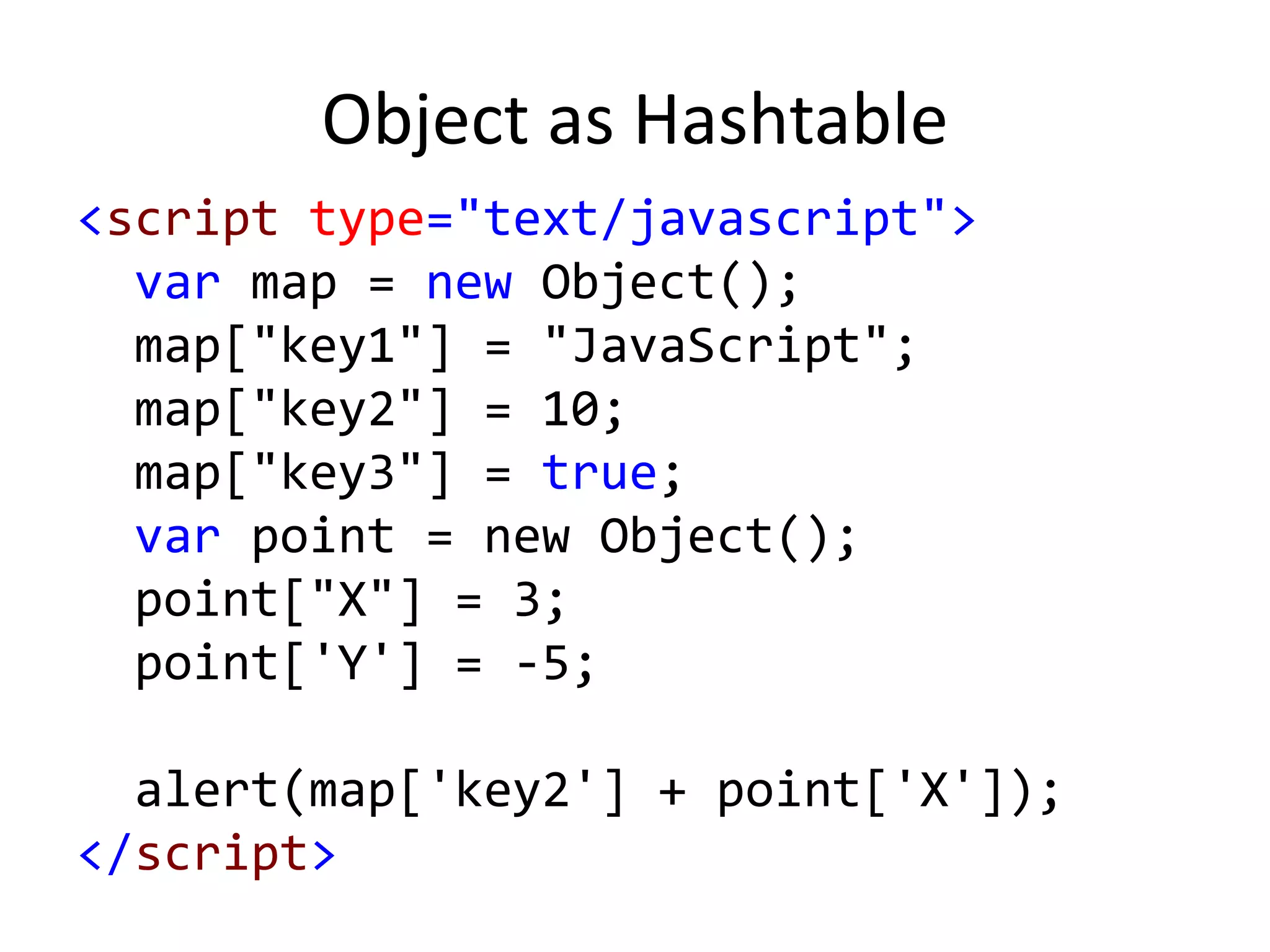 Object as Hashtable
<script type="text/javascript">
var map = new Object();
map["key1"] = "JavaScript";
map["key2"] = 10;
map["key3"] = true;
var point = new Object();
point["X"] = 3;
point['Y'] = -5;
alert(map['key2'] + point['X']);
</script>
 