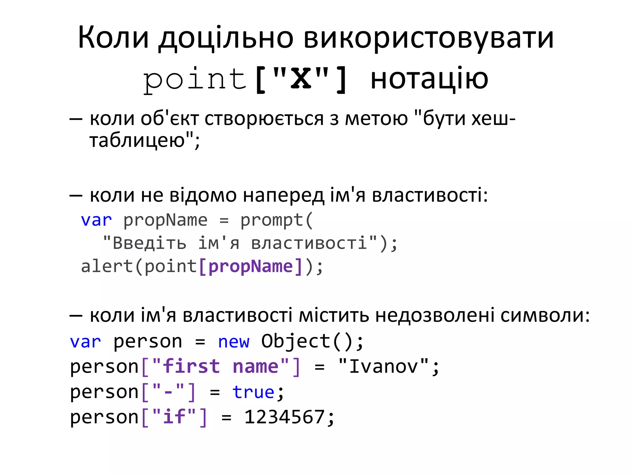 Коли доцільно використовувати
point["X"] нотацію
– коли об'єкт створюється з метою "бути хеш-
таблицею";
– коли не відомо наперед ім'я властивості:
var propName = prompt(
"Введіть ім'я властивості");
alert(point[propName]);
– коли ім'я властивості містить недозволені символи:
var person = new Object();
person["first name"] = "Ivanov";
person["-"] = true;
person["if"] = 1234567;
 