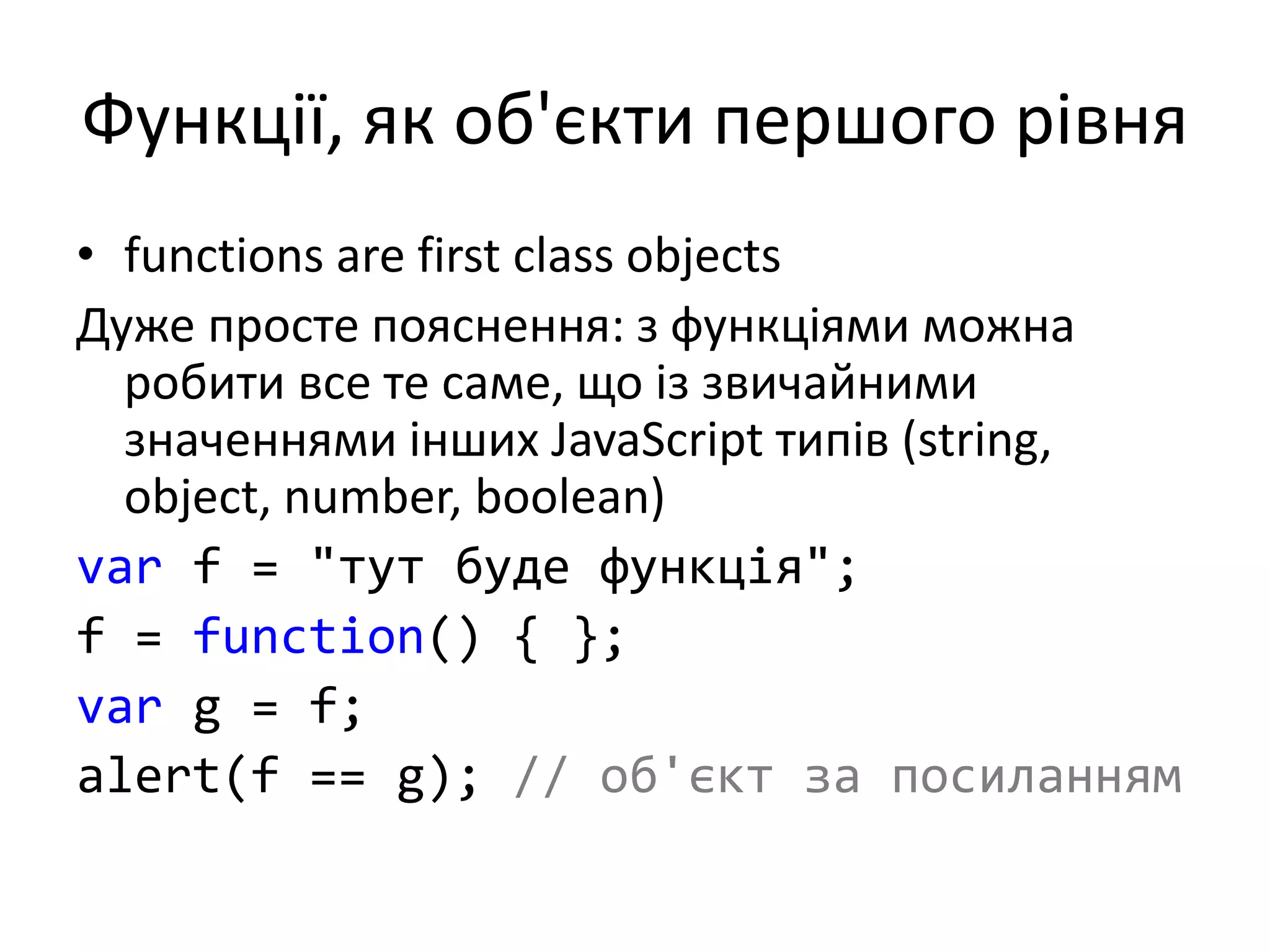 Функції, як об'єкти першого рівня
• functions are first class objects
Дуже просте пояснення: з функціями можна
робити все те саме, що із звичайними
значеннями інших JavaScript типів (string,
object, number, boolean)
var f = "тут буде функція";
f = function() { };
var g = f;
alert(f == g); // об'єкт за посиланням
 