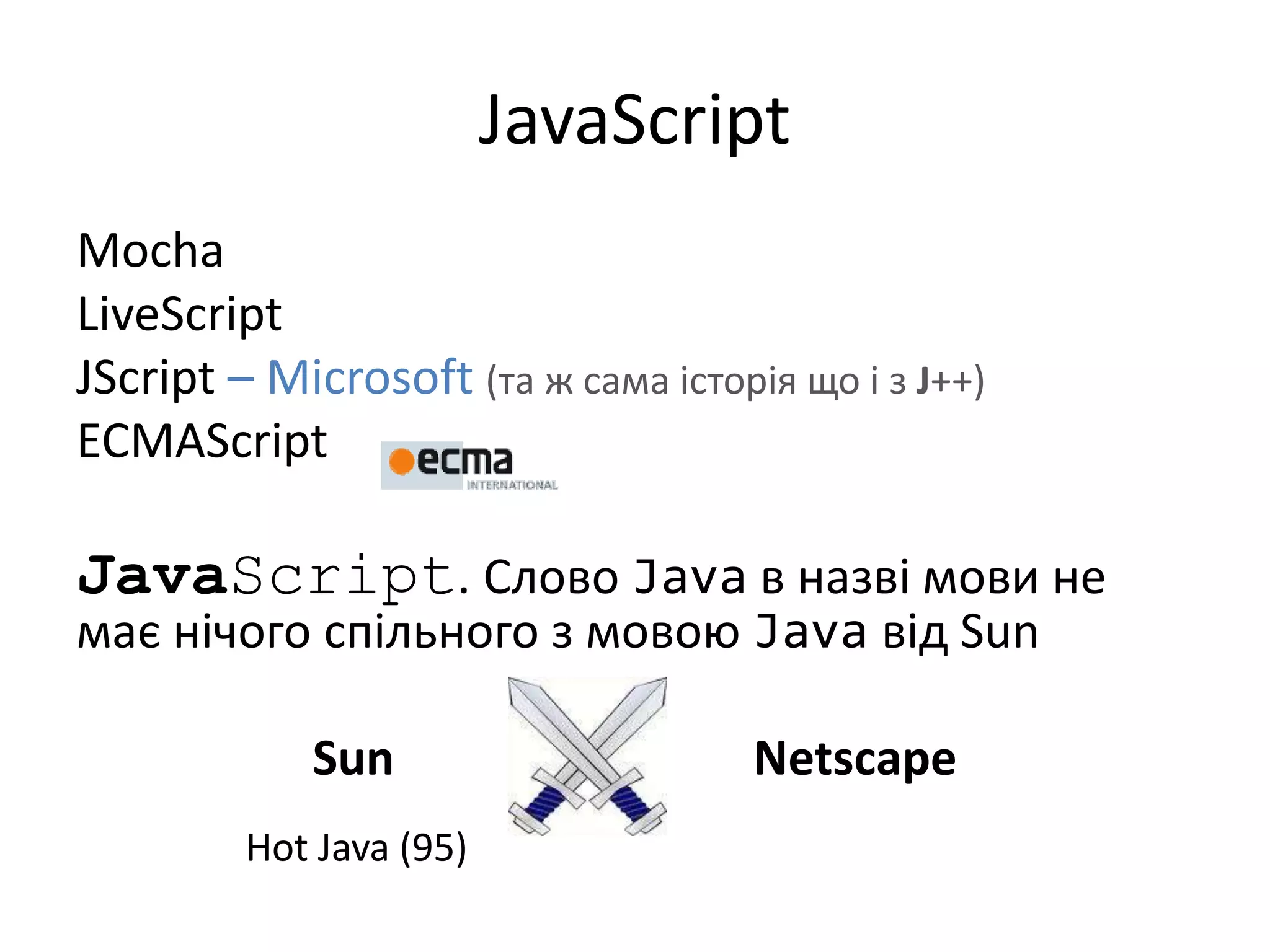 JavaScript
Mocha
LiveScript
JScript – Microsoft (та ж сама історія що і з J++)
ECMAScript
JavaScript. Слово Java в назві мови не
має нічого спільного з мовою Java від Sun
Sun Netscape
Hot Java (95)
 