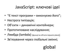 JavaScript: ключові ідеї
• “Є текст програми – виконуємо його”;
• Нестрога типізація;
• Об’єкти – динамічні контейнери;
• Прототиповане наслідування;
• Лямбда (lambda) [функції як об'єкти першого рівня];
• Зв’язування через глобальні змінні;
global
 
