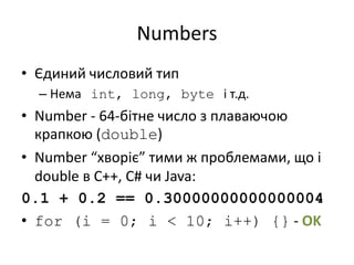 Numbers
• Єдиний числовий тип
– Нема int, long, byte і т.д.
• Number - 64-бітне число з плаваючою
крапкою (double)
• Number “хворіє” тими ж проблемами, що і
double в C++, C# чи Java:
0.1 + 0.2 == 0.30000000000000004
• for (i = 0; i < 10; i++) {} - OK
 