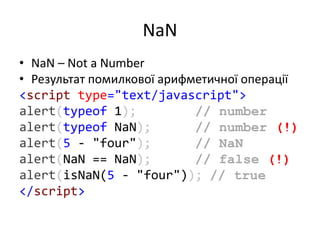 NaN
• NaN – Not a Number
• Результат помилкової арифметичної операції
<script type="text/javascript">
alert(typeof 1); // number
alert(typeof NaN); // number (!)
alert(5 - "four"); // NaN
alert(NaN == NaN); // false (!)
alert(isNaN(5 - "four")); // true
</script>
 