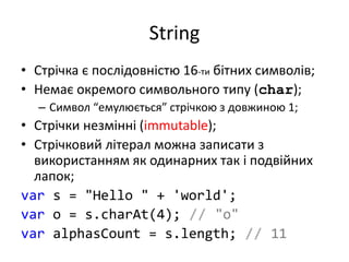 String
• Стрічка є послідовністю 16-ти бітних символів;
• Немає окремого символьного типу (char);
– Символ “емулюється” стрічкою з довжиною 1;
• Стрічки незмінні (immutable);
• Стрічковий літерал можна записати з
використанням як одинарних так і подвійних
лапок;
var s = "Hello " + 'world';
var o = s.charAt(4); // "o"
var alphasCount = s.length; // 11
 