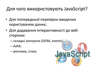 Для чого використовують JavaScript?
• Для попередньої перевірки введених
користувачем даних;
• Для додавання інтерактивності до веб-
сторінок:
– складні контроли (DOM, events);
– AJAX;
– реклама, спам;
 