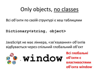 Only objects, no classes
Всі об’єкти по своїй структурі є хеш таблицями
Dictionary<string, object>
JavaScript не має лінкера, «зв’язування» об’єктів
відбувається через спільний глобальний об’єкт
- window
Всі глобальні
об’єкти є
властивостями
об’єкта window
 