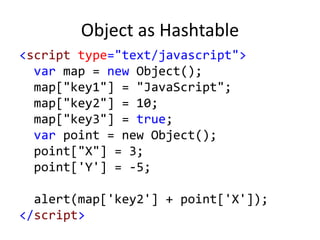 Object as Hashtable
<script type="text/javascript">
var map = new Object();
map["key1"] = "JavaScript";
map["key2"] = 10;
map["key3"] = true;
var point = new Object();
point["X"] = 3;
point['Y'] = -5;
alert(map['key2'] + point['X']);
</script>
 